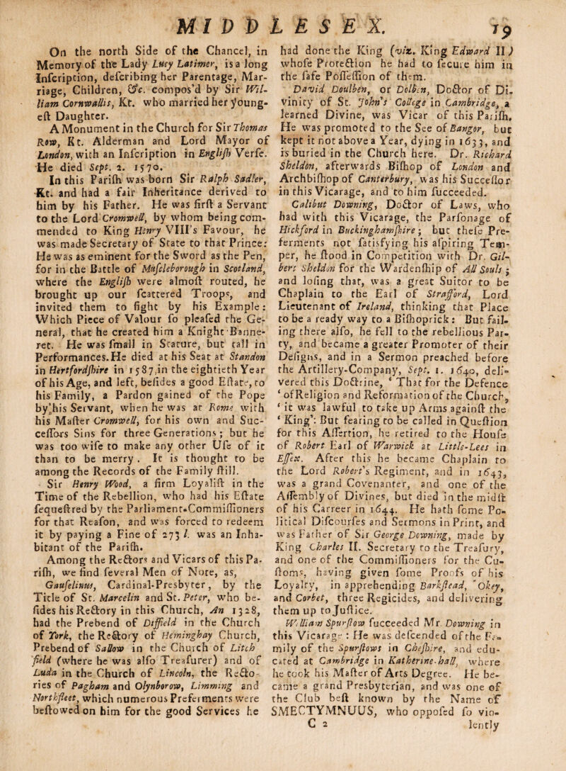 Oti the north Side of the Chancel, in Memory of the Lady Lucy Latimer, is a long Infcription, defcribing her Parentage, Mar¬ riage, Children, C$c. compos’d by Sir WiL Ham Cornwallis, Kt. who married her young- eft Daughter. A Monument in the Church for Sir Thomas Row, Kt. Alderman and Lord Mayor of London, with an Infcription in Englijh Verfe. “He died Sept. 2. 1570. In this Parifli was born Sir Ralph Sadler, Kt, and had a fair Inheritance derived to him by his Father. He was firft a Servant to the Lord Cromwell, by whom being com¬ mended to King Henry VIII’s Favour, he was made Secretary of State to that Prince: He was as eminent for the Sword as the Pen, for in the Battle of Mufileborough in Scotland, where the Englijh were almoft routed, he brought up our fcattered Troops, and invited them to fight by his Example: Which Piece of Valour fo pleafed the Ge¬ neral, that he created him a Knight Banne¬ ret. He was fmall in Stature, but tall in Performances.He died at his Seat at Standon in Hertfordjhire in 15 87.in the eightieth Year of his Age, and left, befides a good Eilate, to his Family, a Pardon gained of the Pope by’his Servant, when he was at Rome with his Mafter Cromwell, for his own and Suc- ceftors Sins for three Generations; but he was too wife to make any other Ufa of it than to be merry . It is thought to be among the Records of the Family Bill. Sir Henry Wood, a firm Loyalift in the Time of the Rebellion, who had his Eftate fequeftred by the Parliament-Commiilioners for that Reafon, and was forced to redeem it by paying a Fine of 273 l. was an Inha¬ bitant of the Farifh. Among the Rcfton and Vicars of this Pa- rifh, we find feveral Men of Note, as, Gaufelinus, Cardinal-Presbyter, by the Tide of St. Marcelin and St. Peter, who be. fides his Re&rory in this Church, An 1328, had the Prebend of Dtffield in the Church of Tork, the Rectory of Heminghay Church, Prebend of Sallow in the Church of Litch field (where he was alfo Treafurer) and of Luda in the Church of Lincoln, the Reflo- ries of Pagham and Olynborow, Limming and Northfleet, which numerous Preferments were heftowedon him for the good Services he 19 had done the King {viz. King Edward Il > whofe Protection he had to fecuie him in the fafe Pofieffion of dum. David Doulben, or Dclbcn, DoCtor of Di¬ vinity of St. ’Johns College in Cambridge, a learned Divine, was Vicar of this Parjfh, He was promoted to the See of Bangor, but kept it riot above a Year, dying in 1633,and is buried in the Church here. Dr. Richard Sheldon, afterwards Biftiop of London and Archbifhop of Canterbury, was his Succeftor in this Vicarage, and to him fucceeded. Cali but Downing, Do&or of Laws, who had with this Vicarage, the Parfonage of Bickford in Buckinghamshire; but thefe Pre¬ ferments not facisfying his afpiring Tem¬ per, he flood in Competition with Dr. G/7- bert Sheldon for the Wardenfihip of All Souls ; and lofing that, was a great Suitor to be Chaplain to the Earl of Strafford, Lord Lieutenant of lrela?id, thinking that Place to be a ready way to a Bifhoprick : But fail¬ ing there alfo, he fell to the rebellious Par¬ ty, and became a greater Promoter of their Defigns, and in a Sermon preached before the Artillery-Coropany, Sept. 1. 1640, deli® vered this DoChine, ‘ That for the Defence ‘ ofReligion and Reformation of the Church* ‘ it was lawful to take up Arms againft the 4 King’: But fearing to be called in Queftiom for this Aftertion, he retired to the Houfe of Robert Earl of Warwick at Little-Lees in Effete. After this he became Chaplain to the Lord Robert's Regiment, and in 1643, was a grand Covenanter, and one of the Affembly'of Divines, but died in the midffc of his Carreer in 1644. He hath feme Po¬ litical Difcourfes and Sermons in Print, and was Father of Sir George Downing, made by King Charles If. Secretary to the Treafury, and one of the Commiftioners for the Gu¬ ile ms having given fame Proofs of his Loyalty, in apprehending Barkffead, Okeyf and Corbet, three Regicides, and delivering them up to Juftice. William Spur flow fucceeded Mr. Downing in this Vicarage : He was defeended of the Fa* mily of the spurjlows in Chef ire, and edu¬ cated at Cambridge in Katherine*haU; where he took his Mafter of Arts Degree. He be¬ came a grand Presbyterian, and was one of the Club beft known by the Name of SMEOTYMNUUS, who oppofed fo vio-