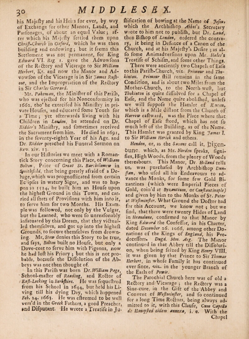 his Majefty and his Heirs for ever, by way of Exchange for other Manors, Lands, and Parfonages, of about an equal Value; af¬ ter which his Majofty fettled them upon Chrijl-Church in Oxford, which he was then building and endowing; but it feerns this Settlement was not permanent, for King Edward VI. Reg r. gave the Advowfons of the Rc&ory and Vicarage to Sir William Herbert, Kt. and now the Manor and Ad- vow fon of the Vicarage is in Sir James Rujh- out, and the Impropriation of the Rettory in Sir Charles Gerrard. Mr. Pakeman, the MiniRer of this PaiiR), who was ejefled for his Nonconformity in 1662, tho' he exercifed his MiniRry in pri¬ vate Houfes, and educated fome Youth for a Time ; yet afterwards living with his Children in London, he attended on Dr. Kidder's MiniRry, and fometimes received the Sacrament from him. Hediedin 1691, in the feventy-eighth Year of his Age. and Dr. Kidder preached his Funeral Sermon on Rev. xiv. 13. In our Hi Rories we meet with a Roman- tick Story concerning this Place, of William Bolton, Prior of Great St, Barihilomew in Sfnithfield, that being greatly afraid of a De¬ luge,which was prognoRicated from certain Ec ipfes in watery Signs, and was to hap¬ pen in 1524* he built him an Houfe upon the higheR Ground in this Town, and car¬ ried all forts of Provifions with him into it, to ferve him for two Months. His Exam¬ ple was followed, not only by the Vulgar, but the Learned, who were fo unreafonably infatuated by this Dream, that they victual¬ led themfelves, and got up into the higheR Grounds, to fecure themfelves from drown¬ ing. Mr. Stow denies this Story to be true, and fays, Bolton built no Houfe, but only a Dove-coat to ferve him with Pigeons, now he had loR his Priory ; but this is not pro¬ bable, becaufe the Diffolution of the Ab¬ beys was not then thought of. In this Parilh was born Dr. William Page, K School-maRer of Reading, and Reftcr of Eafl-Locking in Berk/hire. He was fequeRred from his School in 1644, but held his Li¬ ving till his dying Day, which happened Feb, 24. 1663. He was eReemed to be well vers’d in the Greek Fathers, a good Preacher, Difputant. He wrote a Treatife in Ju* flification of bowing at the Name of Jefia$ which the Archbilhop Abbot's Secretary wrote to him not to publifh, but Dr. Laud, then Bifhop of London, ordered the contra¬ ry, it being in Defence of a Canon of the Church, and at his MajeRy’s Dcfire ; as al- fo fome Animadverfions upon Mr. Hales's Treatife of Schifm, and fome other Things. There were anciently two ChapeE of Eafe to this Parifh-Church, viz. Primour and Tho- kinton. Primour Rill remains in the fame Condition, and is about two Miles from the Mother-Church, to the North-weft, but Thokinton is quite diflolved for a Chapel of Eafe, and the Name quire aboliflied, unlefs we will fuppofe the Hamlet of Km on, which is a Mile diRant from the Church of Harrow eaRward, was the Place where that Chapel of Eafe Rood, which has not fo much left of the Building, as of the Name. Th is Hamlet was granted by King James I. to Sir William Herick and others. Hendon, or, as the Saxons call it, J}igen- &une, which, as Mr. Norden fpeaks, fig no* Res, High WoodsTrom the plenty of Woods thereabouts. This Manor, Dr, 'Holland cells us, was purchafed by Archbilhop Dun- fan, who ufed all his Endeavours ro ad¬ vance the Monks, for fome few Gold Bi- zantines (which were Imperial Pieces of Gold, coin’d at Byzantium, or C&njlantir.ople) and given by him to the Monks of Sc. Peter at Weflminfier. What Ground the Doftor had for this Account, we know not \ but we find, that there were twenty Hides of Land in Heandune, confirmed to that Manor by King Eaward the Confefibr, in his Charter, dated December 16. 1066, among other Do¬ nations of the Kings of England, his P*e- decefibrs* Dugd. Mon. Ar.g. The Manor continued in that Abbey till the DifToluri- on, when being feized by King Henry VIII. it was given by that Prince to Sir Thomas Herbert, in whole Family it has continued ever fince, viz. in the younger Branch of the Earls of Powis. The Parochial Church here was of old a Re&ory and Vicarage ; the Re&ory was a Sine-cure, in the Gift of the Abbey and Convent of Wejlminjler, and fo continued for a long Time Re&ors, being always ad¬ mitted to it, with this Claufe, Cum Capeffa de Plawpfted tidem annexa, i, e. With the Chapel