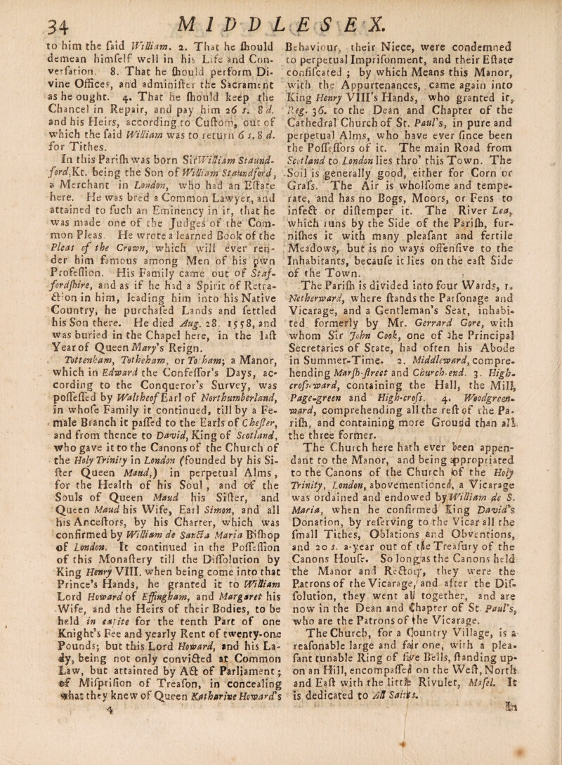 to him the faid William. 2. That he flhould demean himfelf wcli in his Life and Con* verfation 8. That he (hould perform Di¬ vine Offices, and adminifter the Sacrament as he ought. 4. That he {hould keep the Chance] In Repair, and pay him 26 $. 8 d. and his Heirs, according to Cuftoni, out of which the faid William was to return 6 s, 8 d. for Tithes. In this Parilhivas born SirWilliam St amid- ford,Kt. being the Son of William StaUndford, a Merchant in London, who had an Eft ate here. He was bred a Common Lawyer, and attained to fuch an Eminency in it, that he was made one of the Judges of the Com¬ mon Pleas, He wrote a learned Book of the Fleas of the Crown, which will ever ren¬ der him famous among Men of his pwn Profeffion. His Family came out of Staf¬ ford fire, and as if he had a Spirit' of Retra- ft’on in him, leading him into his Native Country, he purchased Lands and fettled his Son there. He died Aug. 28. 1558, and was buried in the Chapel here, in the laft Year of Queen Mary's Reign. Tottenham, Totheham, or To:ham; a Manor, which in Edward the Confelfor’s Days, ac¬ cording to the Conqueror’s Survey, was pofielTcd by Waltheof Ear! of Northumberland, in whole Family it continued, till by a Fe¬ male Branch it palled to the Earls of Chefer, and from thence to David, King of Scotland, who gave it to the Canons of the Church of the Holy Trinity in London ffounded by his Si¬ fter Queen Maud,) in perpetual Alms, for the Health of his Soul , and of the Souls of Queen Maud his Sifter, and Queen Maud his Wife, Earl Simon, and all his Anceftors, by his Charter, which was confirmed by William de San St a Maria Bilk op of London. It continued in the Poficffion of this Monaftery till the DilTolution by King Henry VIII. when being come into that Prince’s Hands, he granted it to William Lord Howard of Effingham, and Margaret his Wife, and the Heirs of their Bodies, to be held in tarit-e for the tenth Pare of one Knight’s Fee and yearly Rent of twenty-one Pounds; but this Lord Howard, and his La¬ dy, being not only convifted at Common Law, but attainted by Aft of Parliament; ®£ Mifprifion of Treafon, in concealing 'fc&at they knew of Queen Katharine Howard's 4 Behaviour, their Niece, were condemned to perpetual Imprifonment, and their Eftate confifcated ; by which Means this Manor, with the Appurtenances, came again into King Henry VIII’s Hands, who granted it9 Reg. 36. to the Dean and Chapter of the Cathedral Church of St. Paul's, in pure and perpetual Alms, who have ever fince been the PolfelTors of it. The main Road from Scotland to London lies thro’ this Town. The Soil is generally good, either for Corn or Grafs. The Air is wholfome and tempe¬ rate, and has no Bogs, Moors, or Fens to infeft or diftemper it. The River Lea, which runs by the Side of the Parilb, for- nilhes ic with many pleafant and fertile Meadows, but is no ways offenfive to the Inhabitants, becaufe ic lies on the eaft Side of the Town. The Parilb is divided into four Wards, r* Netherward, where ftands the Parfonage and Vicarage, and a Gentleman’s Seat, in ha bi® ted formerly by Mr. Gerrard Gore, with whom Sir John Cook, one of 3he Principal Secretaries of State, had often his Abode in Summer-Time. 2. Middle-ward, compre¬ hending Marfb-flreet and Church-end. 3. High- crofstward, containing the Hall, the Mill, Page-green and High-crofs. 4. Woodgr con- ward, comprehending all the reft of rhe Pa- rifii, and containing more Grousd than all the three former. The Church here hath ever keen appen¬ dant to the Manor, and being 'expropriated to the Canons of the Church tof the Holy Trinity, London, abovemenrionerl, a Vicarage was ordained and endowed by'William de S. Maria, when he confirmed King David's Donation, by referving to the Vicar all the (mall Tich es, Oblations find Obventions, and 20 s. a-year out of tlie Treafmy of the Canons Houfe. So longas the Canons held the Manor and ReftoLT, they were the Ratronsof the Vicarage/and after the Dif- folution, they went all together, and are now in the Dean and Chapter of St Paul's, who are the Patrons of the Vicarage. The Church, for a Country Village, is a reafonable large and fair one, with a plea¬ fant tunable Ring of live Bells, Handing up¬ on an Hill, encompaftei! on the Weft, North and Eaft with the littfp Rivulet, Mafeh It is dedicated to AH Saint. 1