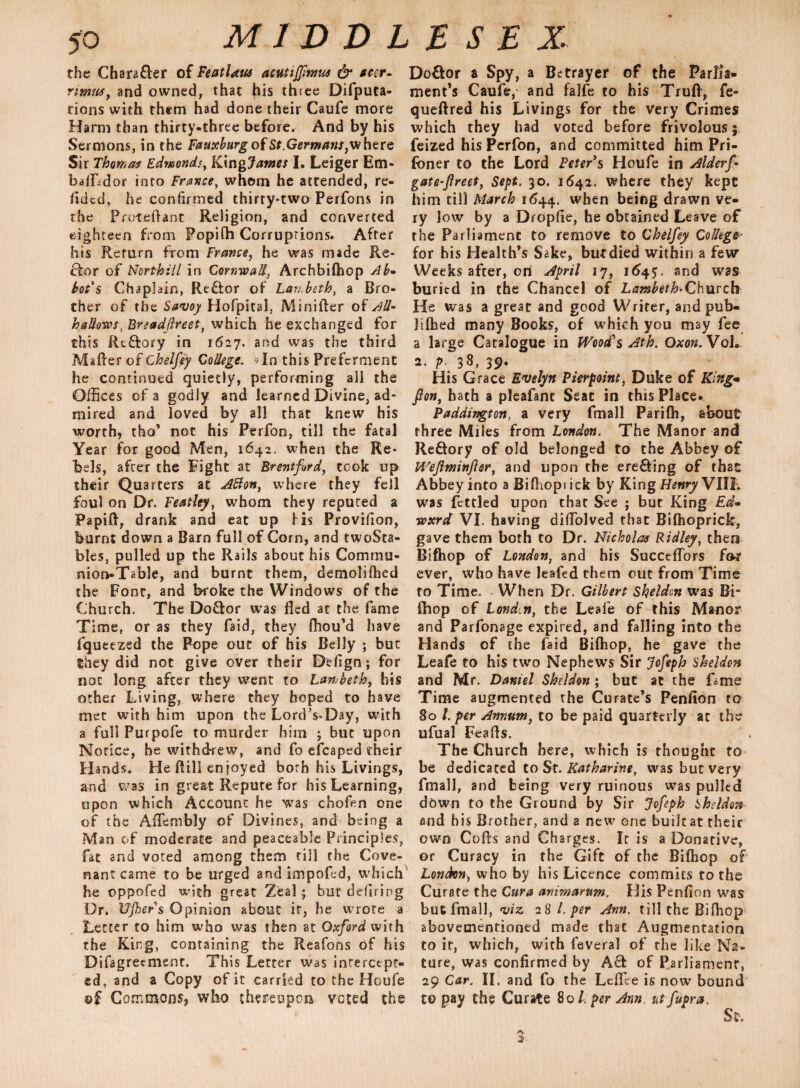 the Chara&er of FeatUw acutijfmus & ear- rimtts, and owned, that his three Difputa- cions with them had done their Caufe more Harm than thirty-three before. And by his Sermons, in the Fauxburg of St.Germans, where Sir Thomas Edmonds, Klngjames I. Leiger Em- bafLdor into France, whom he attended, re¬ sided, he confirmed thirty-two Perfons in the Protettant Religion, and converted eighteen from Popifh Corruptions. After his Return from France, he was made Re¬ ctor of Ncrthill in Cornwall, Archbifhop Ab¬ bot's Chaplain, Re&or of Lambeth, a Bro¬ ther of the Savoy Hofpital, Minifter of All- hallows, Breadjlreet, which he exchanged for this Rtftory in 1627. and was the third Matter of Chelfey College. >In this Preferment he continued quietly, performing all the Offices of a godly and learned Divine, ad¬ mired and loved by all that knew his worth, tho’ not his Perfon, till the fatal Year for good Men, 1642. when the Re¬ bels, after the Fight at Brentford, took up their Qua rters at Afton, where they fell foul on Dr. Featley, whom they reputed a Papitt, drank and eat up his Provitton, burnt down a Barn full of Corn, and twoSta- bles, pulled up the Rails about his Commu¬ nion-Table, and burnt them, demolHhed the Font, and broke the Windows of the Church. The Do&or was fled at the fame Time, or as they Taid, they fhou’d have fqueezed the Pope out of his Belly ; but they did not give over their Defign; for not long after they went to Lambeth, his other Living, where they hoped to have met with him upon the Lord’s-Day, with a full Purpofe to murder him ; but upon Notice, he withdrew, and fo efcaped their Hands. He Bill enjoyed both his Livings, and was in great Repute for his Learning, upon which Account he was choftn one of the AfTembly of Divines, and being a Man of moderate and peaceable Principles, fat and voted among them till the Cove¬ nant came to be urged and impofed, which he oppofed with great Zeal; but defiring Dr. Ujher s Opinion about it, he wrote a Letter to him who was then at Oxford with the King, containing the Reafons of his Difagrecment. This Letter was intercept¬ ed, and a Copy of it carried to the Houfe ©£ Commons, who thereupon voted the Do&or a Spy, a Betrayer of the Parlia¬ ment’s Caufe, and falfe to his Truft, fe- queftred his Livings for the very Crimes which they had voted before frivolous; feized his Perfon, and committed him Pri¬ soner to the Lord Peter's Houfe in Alderf- gate-flreet, Sept. 30. 1642. where they kept him till March 1644. when being drawn ve¬ ry low by a Dropfle, he obtained Leave of the Parliament to remove to Chelfey College- for his Health’s Sake, but died within a few Weeks after, oni April 17, 164L and was buritd in the Chancel of Lambeth Church He was a great and good Writer, and pub- Jifhed many Books, of which you may fee a large Catalogue in Wood's Ath. Oxon.Voh. 2. p. 38, 39. His Grace Evelyn Pierpoine, Duke of King* fion, hath a pleafanc Seat in this Place- Paddington, a very fmall Parifh, about three Miles from London. The Manor and Re&ory of old belonged to the Abbey of Wejlminfter, and upon the erecting of that Abbey into a Bifhoprick by King Henry VIII. was fettled upon that See ; but King Ed- wxrd VI. having diflolved that Bifhoprick, gave them both to Dr. Nicholas Ridley, then Bifhop of London, and his Succeflbrs for ever, who have leafed them out from Time to Time. When Dr. Gilbert Sheldon was Bi- (hop of Lond.n, the Leale of this Manor and Parfonage expired, and falling into the Hands of the faid Bifhop, he gave the Leafe to his two Nephews Sir Jofeph Sheldon and Mr. Daniel Sheldon ; but at the fame Time augmented the Curate’s Penfion to 80 l. per Annum, to be paid quarterly at the ufual Featts. The Church here, which is thought to be dedicated to St. Katharine, was but very fmall, and being very ruinous was pulled down to the Ground by Sir Jofeph Sheldon and his Brother, and a new one builtat their own Cotts and Charges. It is a Donative, or Curacy in the Gift of the Bifhop of London, who by his Licence commits to the Curate the Cura avirnarum. His Penflon was but fmall, viz a 8 l. per Ann. till the Bifhop abovecnentioned made that Augmentation to if, which, with feveral of the like Na¬ ture, was confirmed by A£1 of Parliament, 29 Car. II. and fo the Lcflee is now bound to pay the Curate 80 /, per Ann ut fupra. St. 3'-