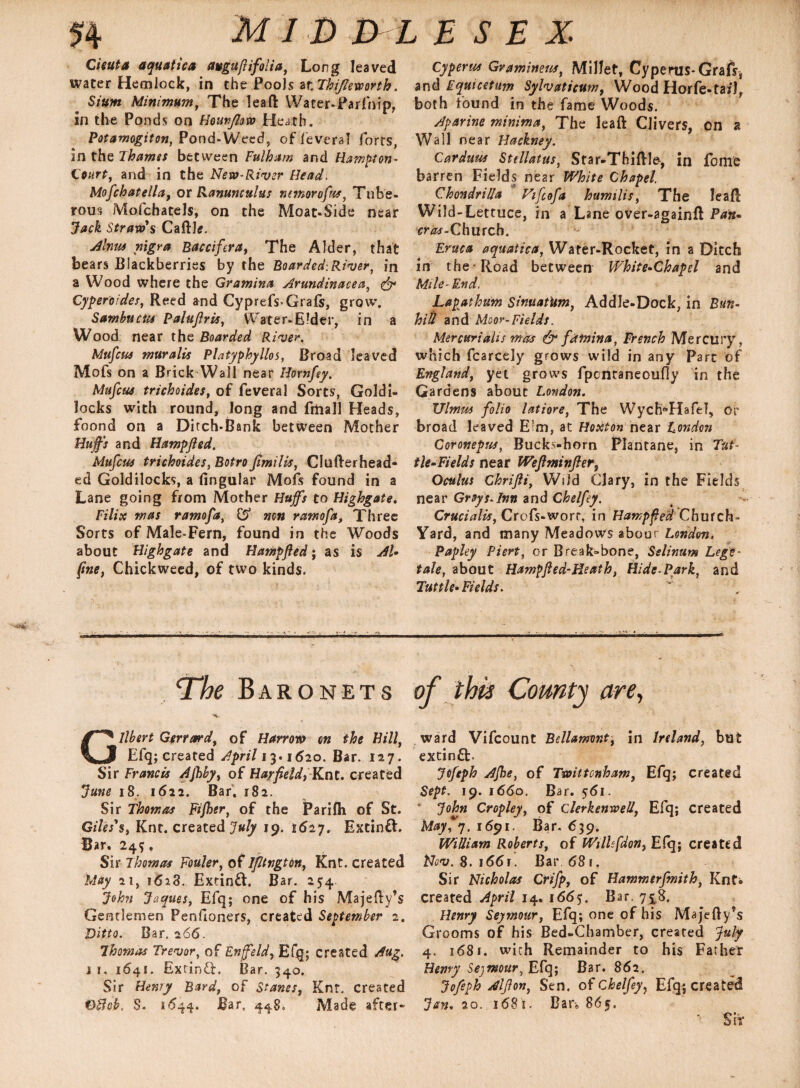 Cieuta aquatica avguflifolia, Long leaved water Hemlock, in the Pools ar. Thifleworth. Sium Minimum, The leaft Water-Parfnip, in the Ponds on Hounflow Heath. Potamogiton, Pond-Weed, of feveral forts, in the Thamss between Fulham and Hampton- Court, and in the New-River Head, Mofchatella, or Ranunculus ntmorofus, Tube¬ rous Mofchatels, on the Moat-Side near Jack Straw's Caftk. Alnus nigra Baccifera, The Alder, that bears Blackberries by the Boarded:River, in a Wood where the Gramina Arundinacea, & Cyperoides, Reed and Cyprefs*Grafs, grow. Sambucus Paluflris, Water-Eider, in a Wood near the Boarded River. Mufcui muralis Platyphyllos, Broad leaved Mofs on a Brick Wall near Hornfey. Mufcus trichoides, of feveral Sorts, Goldi¬ locks with round, long and fiiiall Heads, foond on a Ditch-Bank between Mother Huffs and Hamp/ied. Mufcus trichoides, Botro fimilis, Clufterhead* ed Goldilocks, a lingular Mofs found in a Lane going from Mother Huffs to Highgate. Filix mas ramofa, £5 non ramofa, Three Sorts of Male-Fern, found in the Woods about Highgate and Hampfled; as is Al- fine, Chickweed, of two kinds. ‘The Baronets Gilbert Gerrard, of Harrow on the Hill, Efq; created April 13.1620. Bar. 127. Sir Francis Ajhby, of Harfieldy Knt. created June 18. 1622. Bar, 182. Sir Thomas Fijher, of the jParifti of St. Giles's, Knt. created July 19. 1627. Extinft. Bar. 24 *, Sir Thomas Fouler, of Ifltngton, Knt. created May 21, 1628. ExtinfL Bar. 254 John Jaques, Efq; one of his Majefty’s Gentlemen Penfioners, created September 2. Ditto. Bar. 266. Thomas Trevor, of Enffeld, Efq; created Aug. 11, 1641. Exrinff. Bar. 340. Sir Henry Bard, of Stanes, Knt. created OBcb. $. 1644. Bar. 448. Made after- Cyperus Gramineus, Millet, Cyperus-Grafs, and Equicetum Sylvaticum, Wood Horfe-tarl, both found in the fame Woods. Aparine minima, The leaft Clivers, on a Wall near Hackney. Carduus Stdlatus, Star-Thiftle-, in feme barren Fields near White Chapel. Chondrilla Vifcofa humilis, The leaft Wild-Lettuce, in a Lane over-againft Pan. eras-Church. Eruca aquatica, Water-Rocket, in a Ditch in the Road between White-Chapel and Mile-End, Lapathum Sinuatitm, Addle-Dock, in Bun- hid and Moor-Fields. Mercuriahs mas & famina, French Mercury, which fcarcely grows wild in any Parc of England, yet grows fpentaneoufly in the Gardens about London. Ulmus folio latiore, The Wych^Hafel, or broad leaved Eim, at Hoxtonnear London Coronepus, Buckthorn Plantane, in Tut¬ tle-Fields near Weflminfter3 Oculus Chrifli, Wild Clary, in the Fields near Greys.Inn and Chelfey. Crucialis, Crofs-worr, in Hampfled Church- Yard, and many Meadows abour London, Paphy Piert, or Break»bone, Sslinum Lege- tale, about Hampfled-Heath, Hide-Park, and Tuttle-Fields. of this County are, ward Vifcount Bellamont, in Ireland, but extinft. Jofeph Ajhe, of Twittcnham, Efq; created Sept. 19. 1660. Bar. 561. ” John Cropley, of clerkenweli, Efq; created May?7. 1691. Bar. 639. William Roberts, of Wtllfdon, E(q; created Nov. 8. i66r. Bar 681, Sir Nicholas Crifp, of Hammerfmith, KnC* created April 14. 1665. Bar. 758. Henry Seymour, Efq; one of his Majefty’s Grooms of his Bed-Chamber, created July 4. 1681. with Remainder to his Father Hemy Seymour, Efq; Bar. 862, Jofeph Alflon, Sen. of Chelfey, Efq; created Jan. 20. 1681. Bar* 865. Sir