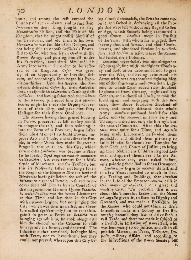 hours, and among the reft entered the Country of the Tr mob antes, and having (lain Immanuentius their King, fought to Hay Mandubratius his Son, and the Heir of his Kingdom, that he might pofTefs himfelf of his Territories, and add them to his own. Mandubratius was fenfible of his Defigns, and not being able to oppofe CaJJibelari’s Power, fled to Cafar, who then lay in Gaul with the Roman Army, and putting himfdf under his Protection, conducted him and his Army into Britain, in order to be refto- red to his Kingdom. Cafar was gree¬ dy of an Opportunity of invading Bri- tain, and accordingly foon began his Expe¬ dition thither. Upon his Arrival the fri- vobantes defired of Ctefar, by their Ambaffa* dors, to efpoufe Mandubratius'$ Caufe again ft Cajjibelan ; and having fubmitted themfelves to the Romans, petitioned him that Mandu- bratius might be made the Deputy-Gover- nour of their City, and gave him forty Hoftages for their future Obedience. The Romans having thus gained Footing in Britain, proceeded as faft as they could to conquer the reft, and foon reducing it into the Form of a Province, began (after their ufual Manner) to build Towns, im¬ prove Arts and Trade, and civilize the Peo* pie, in which Work they made fo great a Progrefs, that A. C. 26. this City, which Tacitus calls Londitmm, was become a Place (as he fpeaks) Copid negotiatorum & commeatu •valde celebrii. e. very famous for a Mul¬ titude of Merchants, and for Traffick; but this its Profperity Jailed not long; for in the Reign of the Emperor Nero the Iceni and Trimb antes having follicited the reft of the Britains to a genera] Revolt, refolved to re¬ cover their old Liberty by the ConduCV of that magnanimous Heroine Queen Boadicia. Su tonius Paulinus was the Roman Lieutenant at that Time, and Jay then in this City with a Roman Legion, but nor judging the City (which was then unwalled, and there¬ fore called Cppidum only) to be tenable a- gainft fo great a Force as Boadicia was bringing againft him, he took along with him the choiceft of the Citizens to aflift him againft the Enemy, and departed. The Inhabitants that remained, befought him, with Tears, not to leave them ; but they could not prevail, whereupon this City be¬ ing almoft defencelefs, the Britains came up* on it, and facked it, deftroying all the Peo¬ ple that were left without any Regard to Sex or Age, which Succefs being accounted a good Omen, Boadicia went in Purfuic of Suetonius, with whom fhe engaged, flew feventy thoufand Romans, and their Confe¬ derates, and plundered Verulam in Hertford¬ shire, and Maldon in Ejfex, where the Romans had fettled their Colonies. Suetonius neverthelefs was not altogether difeouraged, but with prodigious Conftan- cy and Refolution determined not to give over the War, and having reinforced his Army with near ten thoufand fighting Men out of the fourteenth and twentieth Legi¬ ons, to which Gdfar added two thoufand Legionaries from Germany, eight auxiliary Cohorts, and a thoufand Horfe, he took the Field again, and engaging with the Bri¬ tains, flew above fuurfcore thoufand of them, and utterly defeated their whole Army. Boadieia poifoned heifelf for this Lofs, and the Romans, in their Fury and Triumph, wafted not only the Enemy’s but the neutral Countries- After this the Bri¬ tains were quiet for a Time, and Agricola being made Lieutenant, perfwaded them publickly, and affifted them privately to build H oufes for themfelves. Temples for their Gods, and Courts of Juftice ; to bring up their Noblemens Children in good Let¬ ters, and apparel themfelves like the Ro¬ mans, whereas they were naked before, only painting their Bodies for an Ornament. London now began to recover its felf, and in a few Years increafed fo much in Peo¬ ple, Trading and Buildings, that Herodian io the Life of the Emperor Severut, calls it XJrbs magna Qp opulent a, i. e. a great and wealthy City. ’Tis probable that it was about this Time that London had the Name of Augufla given it, to (hew its Dignity and Greatnefs, and was made a Prefe&ure by the Romans, who could not think it their Intereft to make it a Colony or free Bo¬ rough ; becaufe they faw it drive fuch a vaft Trade, and therefore made it fubje& to a Prefe&, in Imitation of Rome itfelf, who was fenc yearly to do Juftice, and a£fc in all publick Matters, as Taxes, Tributes, Im¬ ports, military Affairs, and according to the Inftruftions of the Roman Senate ; but it 2