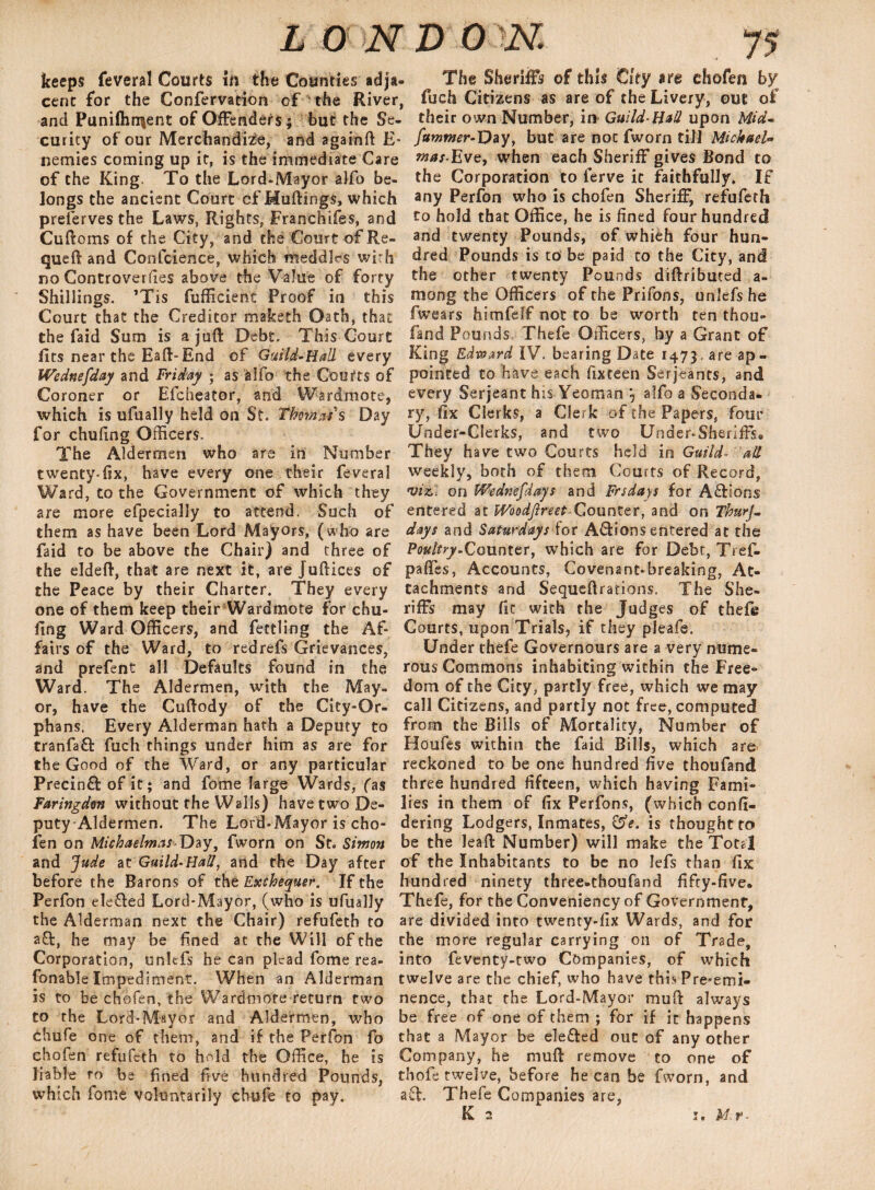 keeps feveral Courts in the Counties adja¬ cent for the Confervation cf the River, and Puni(hn|ent of Offenders ; but the Se¬ curity of our Merchandize, and againft E- nemies coming up it, is the immediate Care of the King. To the Lord.Mayor alfo be¬ longs the ancient Court -cf Hutting-s, which preferves the Laws, Rights, Franthifes, and Cuftoms of the City, and the Court of Re- queft and Confcience, which meddles with no Controversies above the Value of forty Shillings. ’Tis fufficient Proof in this Court that the Creditor maketh Oath, that the faid Sum is a juft Debt. This Court fits near the Eaft-End of Guild-Hall every Wednefday and Friday • as alfo the Courts of Coroner or Efcheator, and Wardmote, which is ufually held on St. Thomas's Day for chufing Officers. The Aldermen who are in Number twenty-fix, have every one their feveral Ward, to the Government of which they are more efpecially to attend. Such of them as have been Lord Mayors, (who are faid to be above the Chair) and three of the eldeft, that are next it, are Juftices of the Peace by their Charter. They every one of them keep their Wardmote for chu¬ fing Ward Officers, and fettling the Af¬ fairs of the Ward, to redrefs Grievances, and prefent all Defaults found in the Ward. The Aldermen, with the May¬ or, have the Cuftody of the City-Or¬ phans. Every Alderman hath a Deputy to tranfaft fuch things under him as are for the Good of the Ward, or any particular Precinffc of it; and forne large Wards, (as Faringdon without the Walls) have two De¬ puty Aldermen. The Lord-Mayor is cho¬ fen on MichaelmasDay, fworn on St. Simon and Jude at Guild-Hall, and the Day after before the Barons of the Exchequer. If the Perfon elefted Lord-Mayor, (who is ufually the Alderman next the Chair) refufeth to aft, he may be fined at the Will of the Corporation, unlefs he can plead fome rea- fonable Impediment. When an Alderman is to be chofen, the Wardmote return two to the Lord-Mayor and Aldermen, who chufe one of them, and if the Perfon fo chofen refufeth to hold the Office, he is liable to be fined five hundred Pounds, which fome voluntarily chufe to pay. The Sheriffs of this City are chofen by fuch Citizens as are of the Livery, out of their own Number, in Guild-Hall upon Mid* fummer-T)ay > but are not fworn til] Michael- mas-Eve, when each Sheriff gives Bond to the Corporation to ferve it faithfully. If any Perfon who is chofen Sheriff, refufeth to hold that Office, he is fined four hundred and twenty Pounds, of whieh four hun¬ dred Pounds is to be paid to the City, and the other twenty Pounds diftributed a- mong the Officers of the Prifons, unlefs he fwears himfeff not to be worth ten thou- fand Pounds Thefe Officers, by a Grant of King Edward IV. bearing Date 1473 are ap¬ pointed to have each fixteen Serjeants, and every Serjeant his Yeoman alfo a Seconda¬ ry, fix Clerks, a Clerk of the Papers, four Under-Clerks, and two Under-Sheriffs, They have two Courts held in Guild- all weekly, both of them Courts of Record, viz,: on Wednesdays and Frsdays for Actions entered at Woodfireet-Counter, and on ThurJ- days and Saturdays for Actions entered at the Poultry.Counter, which are for Debr, Tref- pafifes, Accounts, Covenant-breaking, At¬ tachments and Sequeftrations. The She¬ riffs may fit with the Judges of thefe Courts, upon Trials, if they pleafe. Under thefe Governours are a very nume¬ rous Commons inhabiting within the Free¬ dom of the City, partly free, which we may call Citizens, and partly not free, computed from the Bills of Mortality, Number of Houfes within the faid Bills, which are* reckoned to be one hundred five thoufand three hundred fifteen, which having Fami¬ lies in them of fix Perfons, (which confi- dering Lodgers, Inmates, £5>. is thought to be the Jeaft Number) will make the Total of the Inhabitants to be no lefs than fix: hundred ninety three-thoufand fifty-five. Thefe, for the Conveniency of Government, are divided into twenty-fix Wards, and for the more regular carrying on of Trade, into feventy-two Companies, of which twelve are the chief, who have this Pre-emi¬ nence, that the Lord-Mayor muff: always be free of one of them ; for if it happens that a Mayor be ele&ed out of any other Company, he muft remove to one of thofe twelve, before he can be fworn, and aft. Thefe Companies are,