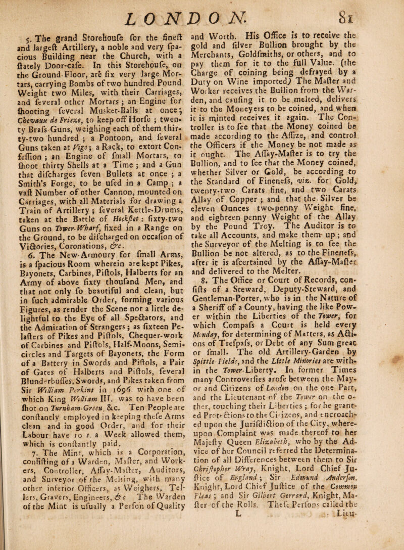 5. The grand Storehoufe for the fined and largeft Artillery, a noble and very fpa- cious Building near the Church, with a (lately Door-cafe. In this Storehoufe, on the Ground-Floor, ar& fix very large Mor¬ tars, carrying Bombs of two hundred Pound Weight two Miles, with their Carriages, and fcveral other Mortars; an Engine for (hooting feveral Musket-Balls at once*, Chevaux de Frieze, to keep offHorfe ; twen¬ ty Brafs Guns, weighing each of them thir¬ ty-two hundred ; a Pontoon, and feveral Guns taken at Vigo j a Rack, to extort Con- feffion ; an Engine of fmall Mortars, to (hoot thirty Shells at a Time j and a Gun that difcharges feven Bullets at once ; a Smith’s Forge, to be ufed in a Camp ; a vaft Number of other Cannon, mounted on Carriages, with all Materials for drawing a Train of Artillery ; feveral Kettle-Drums, taken at the Battle of Hockfiet: fixtytwo Guns on Tower-Wharf, fixed in a Range on the Ground, to be difeharged on occafion of Vi&ories, Coronations, &c. 6, The New-Armoury for fmall Arms, is a fpacious Room wherein are kept Pikes, Bayonets, Carbines, Piftols, Halberts for an Army of above fixty thoufand Men, and that not only fo beautiful and clean, but in fuch admirable Order, forming various Figures, as render the Scene not a little de¬ lightful to the Eye of all Spe&ators, and the Admiration of Strangers; as fixteen Pe- lafters of Pikes and Piftols, Chequer-work of Carbines and Piftols, Half-Moons, Semi¬ circles and Targets of Bayonets, the Form of a Battery in Swords and Piftols, a Pair of Gates of Halberts and Piftols, feveral Blunderbuftes, Swords, and Pikes taken from Sir William Perkins in 1696 with one of which King William III. was to have been (hot on Turnham-Greeu, &.c. Ten People are conftantlv employed in keeping thefe Arms clean and'in good Order, and for their Labour have 10 s. a Week allowed them, which is conftantly paid. 7. The Mint, which is a Corporation, confifting of a Warden, Mafter, and Work¬ ers, Controller, Affay-Mafter, Auditors, and Surveyor of the Melting, with many other inferior Officers, as Weighers, Tel¬ lers, Gravers, Engineers, &c The Warden of the Mint is ufually a Perfon of Quality and Worth. Hi$ Office is to receive the gold and filver Bullion brought by the Merchants, Goldfmiths, or others, and to pay them for it to the full Value, (the Charge of coining being defrayed by a Dury on Wine imported,) The Mafter and Worker receives the Bullion from the War¬ den, and caufing it to be melted, delivers it to the Moneyers to be coined, and when it is minted receives it again. The Con¬ troller is to fee that the Money coined be made according to the Aflize, and control the Officers if the Money be not made as it ought. The Aftay-Mafter is to try the Bullion, and to fee that the Money coined, whether Silver or Gold, be according to the Standard of Finenefs, viz. for Gold, twenty-two Carats fine, and two Carats Allay of Copper ; and that the. Silver be eleven Ounces two-penny Weight fine, and eighteen penny Weight of the Allay by the Pound Troy. The Auditor is to take all Accounts, and make them- up; and the Surveyor of the Melting is to fee the Bullion be not altered, as to the Finenefs, after it is afeertained by the AfTay-Maftec and delivered to the Melter. 8. The Office or Court of Records, con- fifts of a Steward, Deputy-Steward, and Gentleman-Porter, who is in the Nature of a Sheriff of a County, having the like Pow¬ er within the Liberties of the Tower, for which Compafs a Court is held every Monday, for determining of Matters, as Acti¬ ons of Trefpafs, or Debt of any Sum great: or fmall. The old Artillery-Garden by Spittle-Helds, and the Little Minories are with¬ in the Tower-Liberty. In former Times many Controverfies arofe between the May¬ or and Citizens of London on the one Part, and the Lieutenant of the Tower on the o- ther, touching their Liberties ; for he grant¬ ed pretf-ftions to the Ci:izens, and encroach¬ ed upon the Jurifdi&ion of the City, where¬ upon Complaint was made thereof to her Majefty Queen Elizabeth, who by the Ad¬ vice of her Council referred the Determina¬ tion of all Differences between them to Sir Chrijlopher Wray, Knight, Lord Chief Ju¬ ft ice of England; Sir Edmund Anderson, Knight, Lord Chief Juftice of the Common Fleas') and Sir Gilbert Gerrard, Knight, Ma¬ fter of the Rolls, Theft Perfons called the L - iLijt.il-