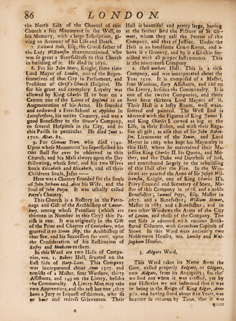 the North Skle of the Chancel of this Church a fair Monument in the Wall, to his Memory, with a large Infcription, gi¬ ving an Account of his Life and Death. 7. Richard Hale, Efq; the Grand-father of the Lady WiUiamfon abovementioned, who was fo great a Benefaffcrefs to this Church in building of it. He died in 1620. 8. For Sir John Moore, Knight, fome time Lord Mayor of London, one of the Repre- fentatives of that Ciry in Parliament, and Prefident oP Chrijl's-Church Hofpital. He for his great and exemplary Loyalty was allowed by King Charles II. to bear on a Canton one of the Lions of England as an Augmentation of his Arms. He founded and endowed a Free-School at Applebee in Leicejierjhire, his native Country, and was a good Benefa&or to the Grocer s Company, to feveral Hofpitals in the City, and to this Parifh in particular. He died June 2. 1702. Mtat, 82. 9. For Clement Town, who died r^o. Upon whole Monument ’cis fuperfcribed his Obit (hall for ever be obferved in this Church, and his Mafs always upon the Day following, whofe Soul, and his two Wives Souls Elizabeth and Elizabeth, and all their Childrens Souls, Jefus *- Here was a Chantry founded for the Souls of John Jotham and Alice his Wife, and the Soul of Potyn. It was ufually called Potyns Chantry. This Church is a Re&ory in the Patro¬ nage and Gifc of the Archbifhop of Canter- bury, among whofe Peculiars (which are thirteen in Number in this City) this Pa¬ rilh is one. It was originally in the Gifc of the Prior and Chapter of Canterbury, who granted it to Simon Jjlip, the Archbifhop of that See, and his Succeffors for ever, upon the Confideration of his Rellitution of Eaflry and Monketon to them. In this Ward are two Halls of Compa¬ nies, viz. 1. Bakers Hall, firuated on the Eaft Side of Harp*Lane. This Company was incorporated about Anno 1307. and confifts of a Mafter, four Wardens, thirty Afliftants, and 149 on the Livery, befidts fhe Commonalty. A Livery-Man may take two Apprentices, and the reft but one ;they have a Jury or Inqueft of thirteen, who fit to h*ar and redrefs Grievances. Their Hall is beautiful and pretty large, having at the farther End the Pifture of St. Cle - ment, whom they call the Patron of the Company, and that ofjuftice, Under the Hall is an handfome Court-Room, and a- bove it a Granary, and by it aKitchin fur- nifhed with all proper Inftruments. This is the nineteenth Company. 2. Cloth workers Hall: This is a rich Company, and was incorporated about the Year 1520. It is compofed of a Mafter, four Wardens, fixry Afliftants, and 166 on the Livery, befides the Commonalty. It is one of the twelve Companies, and there have been thirteen Lord Mayors of it. Their Hall is a lofcy Room, weil wain- fcotted and painted. The Weft End is adorned with the Figures of King James I. and King Charles I. carved as big as the Life, in their Robes, and with their Rega¬ lias all gilt; as aife that of Sir John Robin- fin, Lieutenant of the Tower, and Lord Mayor in 1663. who kept his Mayoralty in this Hall, where he entertained their Ma- jefties King Charles II. his Qu een, and Mo¬ ther, and the Duke and Dutchefs of York, and contributed largely to the rebuilding of this Hall after the Fire. In the Win¬ dows are painted the Arms of Sir Jofeph Wil- liamfon, Knight, one of King Charlei IPs. Privy Council and Secretary of State, Ma¬ fter of this Company in 1676. and a noble Benefa&or} Samuel Pepys, Efq; Mafter in J677. and a Benefa&or; William Hewar9 Mafter in 1687. and a Benefa&or ; and in two other Windows the Arms of the City of London^ and rhoft of the Company. The out Side is adorned with curious Brick- fluted Columns, with Corinthian Capitals of Stone. In this Ward were anciently two Noblemens Houfes, viz. Lumley and Wal- fiugham Houfes. 3. Aldgate Ward. This Ward takes irs Name from the Gate, called properly Ealgate, or Qldgate, now Aldgate, from its Antiquity; for, rho* we find not when it was ere&ed, yet by our Hiftories we are informed that it was w being in the Reign of King Edgar, Anno y 'o. and having flood about 650 Years, was become fo ruinous by Time, that it was quite 4