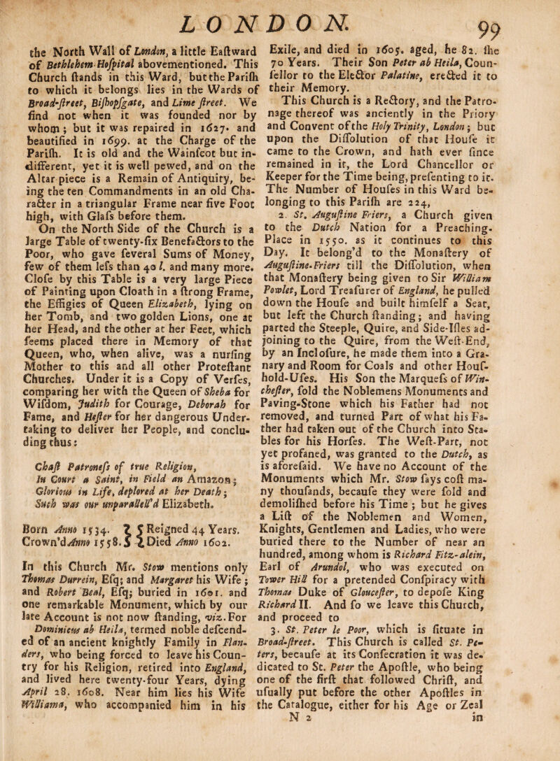 the North Wall of London, a little EaHward of Bethlehem Hofpital abovementioned. This Church Hands in this Ward, buttheParifli to which it belongs lies in the Wards of Broad-Jlreet, Bijhopfgate, and Lime ftreet. We find not when it was founded nor by whoiji; but it was repaired in 1627. and beautified in 1699. at the Charge of the Parifh. It is old and the Wainfcot but in¬ different, yet it is well pewed, and on the Altar piece is a Remain of Antiquity, be¬ ing the ten Commandments in an old Cha¬ racter in a triangular Frame near five Foot high, with Glafs before them. On the North Side of the Church is a large Table of twenty-fix Benefa&ors to the Poor, who gave feveral Sums of Money, few of them lefs than 401. and many more. Clofe by this Table is a very large Piece of Painting upon Cloath in a ftrong Frame, the Effigies of Queen Elizabeth, lying on her Tomb, and two golden Lions, one at her Head, and the other at her Feet, which feems placed there in Memory of that Queen, who, when alive, was a nurfing Mother to this and all other ProteHant Churches. Under it is a Copy of Verfes, comparing her with the Queen of Sheba for Wifdom, Judith for Courage, Deborah for Fame, and Hefler for her dangerous Under¬ taking to deliver her People, and conclu¬ ding thus 5 Chaft Patromfs of true Religion, Jn Court a Saint, in Field an Amazon - Glorious in Life, deplored at her Death % Such was our unparatteH’*d Elizabeth* Bom Anno 15:34. ? | Reigned 44 Years. Crown’d Anno 1558.5 4 Died Anno 1602. In th is Church Mr, Stow mentions only Thomas Burrein, Efq; and Margaret his Wife ; and Robert Beal, Efq; buried in i6or. and one remarkable Monument, which by our late Account is not now Handing, was.For Dominicw ab Heila,termed noble defend¬ ed of an ancient knightly Family in Flan- ders, who being forced to leave his Coun¬ try for his Religion, retired into England, and lived here twenty-four Years, dying April 28. 1608. Near him lies his Wife Willi am a, who accompanied him in his Exile, and died in 1605. aged, he 82. the 70 Years. Their Son Peter ab Heila, Coun- fellor to the Ele&or Palatine, ere&ed it to their Memory. This Church is a Re&ory, and the Patro¬ nage thereof was anciently in the Priory and Convent of the Holy Trinity, London; but upon the DifTolution of that iioufe it came to the Crown, and hath ever fince remained in it, the Lord Chancellor or Keeper for the Time being, prefenting to it. The Number of Houfes in this Ward be¬ longing to this Parilh are 224, 2. St, Auguftine Friers, a Church given to the Dutch Nation for a Preaching- Place in 1550. as it continues to this Day, It belong’d to the Monafiery of Auguftine>Friers till the Difiblution, when that MonaHery being given to Sir William Powlet, Lord Treafurer of England, he pulled down the Houfe and built himfelf a Seat, but left the Church Handing; and having parted the Steeple, Quire, and Side-Ifles ad¬ joining to the Quire, from the Weft-End, by an Inclofure, he made them into a Gra¬ nary and Room for Coals and other Houf- hoId-Ufes. His Son the Marquefs of IVin- chefier, fold the Noblemens Monuments and Paving-Stone which his Father had not removed, and turned Part of what his Fa¬ ther had taken out of the Church into Sta¬ bles for his Horfes. The Wefl-Part, not yet profaned, was granted to the Dutch, as is aforefaid. We have no Account of the Monuments which Mr. Stow fays coH ma¬ ny thoufands, becaufe they were fold and demolifhed before his Time ; but he gives a Lin of the Noblemen and Women, Knights, Gentlemen and Ladies, who were buried there to the Number of near an hundred, among whom is Richard Fitz-alein, Earl of Arundol, who was executed on Tower Hill for a pretended Confpiracy with Thomas Duke of Gloucejler, to depofe King Richard II. And fo we leave this Church, and proceed to 3. St. Veter le Poor, which is fituate in Broad-Jlreet. This Church is called St. Pe¬ ters, becaufe at its Confecration it was de¬ dicated to St. Peter the ApoHle, who being one of the firH that followed ChriH, and ufually put before the other ApoHles in the Catalogue, either for his Age or Zeal N z in