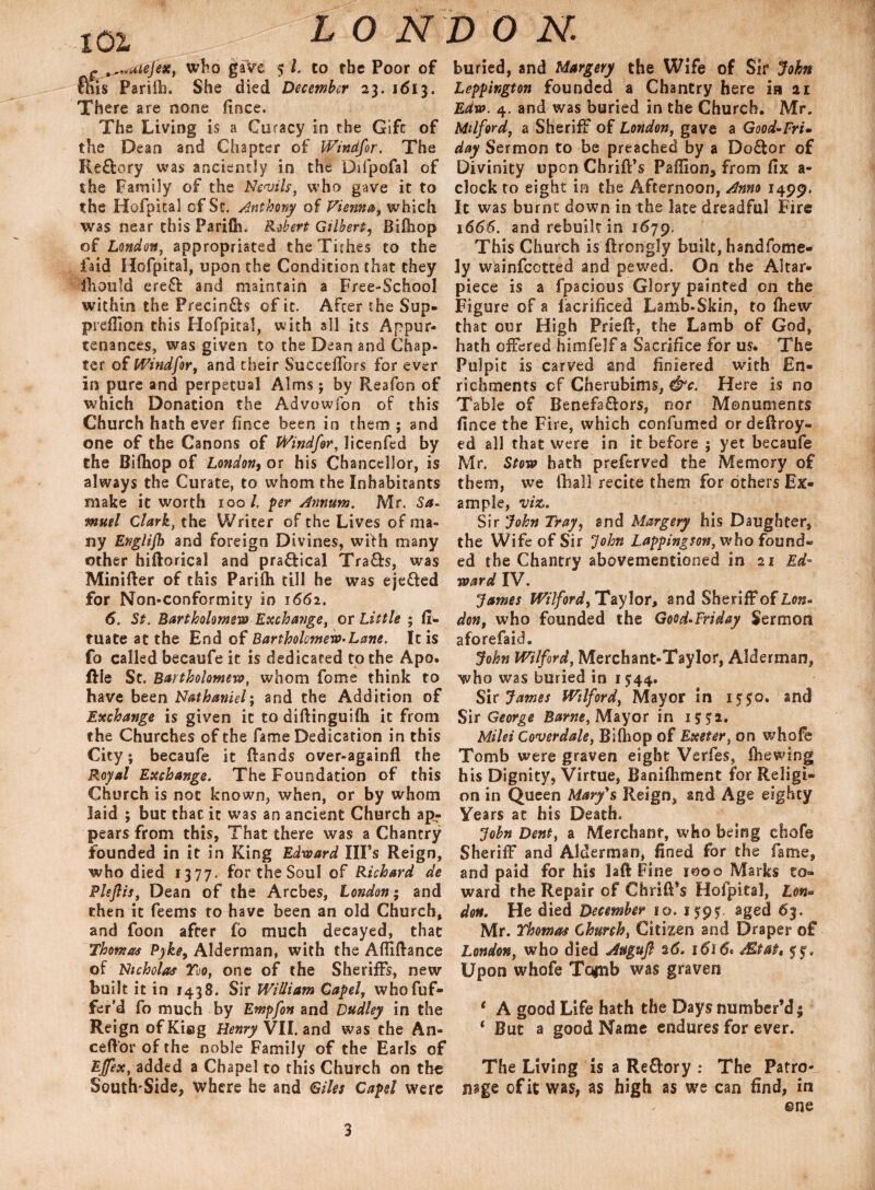 101 f ^wuiejex, who gave 5 l. to the Poor of &us Parilh. She died December 23. 1613. There are none fince. The Living is a Curacy in the Gifc of the Dean and Chapter of Windfor. The Re&ory was anciently in the Difpofal of the Family of the Nevils, who gave it to the Hofpital of Sc, Anthony of Vienna, which was near this Parifh. Robert Gilbert, Bifhop of London, appropriated the Tithes to the faid Hofpital, upon the Condition that they fhould erefl: and maintain a Free-School within the Precinfts of it. After the Sup- prefiion this Hofpital, with all its Appur¬ tenances, was given to the Dean and Chap- ter of Windfor, and their SuccelTors for ever in pure and perpetual Alms; by Reafon of which Donation the A'dvowfon of this Church hath ever fince been in them ; and one of the Canons of Windfor, licenfed by the Bifiiop of London, or his Chancellor, is always the Curate, to whom the Inhabitants make it worth 100/, per Annum. Mr. Sa- muel Clark, the Writer of the Lives of ma¬ ny Englijh and foreign Divines, with many other hiftorical and pra&ical Trafb, was Minifter of this Parifh till he was ejeffed for Non-conformity in 1662. 6. St. Bartholomew Exchange, or Little ; fi- tuate at the End of Bartholomew-Lane. It is fo called becaufe it is dedicated to the Apo. file St. Bartholomew, whom feme think to have been Nathaniel; and the Addition of Exchange is given it to diftinguifh it from the Churches of the fame Dedication in this City; becaufe it ftands over-againfl the Royal Exchange. The Foundation of this Church is not known, when, or by whom laid ; but that it was an ancient Church ap¬ pears from this, That there was a Chantry founded in it in King Edward Ill’s Reign, who died 1377. for the Soul of Richard de Plejlis, Dean of the Arcbes, London; and then it feems to have been an old Church, and foon after fo much decayed, that Thomas Pyke, Alderman, with the Afliftance of Nicholas Too, one of the Sheriffs, new built it in 1438. Sir William Gapel, whofuf- fer’d fo much by Empfon and Dudley in the Reign ofKicg Henry VII. and was the An- ceftor of the noble Family of the Earls of Effex, added a Chapel to this Church on the South'Side, where he and Giles Capel were buried, and Margery the Wife of Sir John Leppington founded a Chantry here is 21 Edw. 4. and was buried in the Church. Mr. Milford, a Sheriff of London, gave a Good-Fri• day Sermon to be preached by a Do&or of Divinity upon Chrifl’s Paflion, from fix a- clock to eight in the Afternoon, Anno 1499. It was burnt down in the late dreadful Fire 1666. and rebuilt in 1679. This Church is ftrongly built, handfome- ly wainfeetted and pewed. On the Altar- piece is a fpacious Glory painted on the Figure of a facrificed Lamb-Skin, to fhew that our High Priefb, the Lamb of God, hath offered himfelf a Sacrifice for us. The Pulpit is carved and finiered with En¬ richments cf Cherubims, &c. Here is no Table of Benefa&ors, nor Monuments fince the Fire, which confumed or deftroy- ed all that were in it before ; yet becaufe Mr. Stow bath preferved the Memory of them, we fhall recite them for others Ex¬ ample, vise.. Sir John Tray, and Margery his Daughter, the Wife of Sir ‘John Lappingson, who found* ed the Chantry abovementioned in 21 Ed¬ ward IV. James Wilford, Taylor, and Sheriff of Lon- don, who founded the Good-Friday Sermon aforefaid. John Wilford, Merchant-Taylor, Alderman, who was buried in if44. Sir James Wilford, Mayor in 15J0. and Sir George Barne, Mayor in if 72. Mild Coverdale, Bifliop of Exeter, on whofe Tomb were graven eight Verfes, (hewing his Dignity, Virtue, Banifliment for Religi¬ on in Queen Mary's Reign, and Age eighty Years at his Death. John Dent, a Merchant, who being ehofe Sheriff and Alderman, fined for the fame, and paid for his laft Fine 1000 Marks to¬ ward the Repair of ChrifPs Hofpital, Lon¬ don. He died December io. 159y. aged 63. Mr. Thomas Church, Citizen and Draper of London, who died Augufi %6. 1616* Mtat* yy. Upon whofe Tofiib was graven * A good Life hath the Days number’d; * But a good Name endures for ever. The Living is a Re&ory : The Patro¬ nage of it was, as high as we can find, in ©ne 3