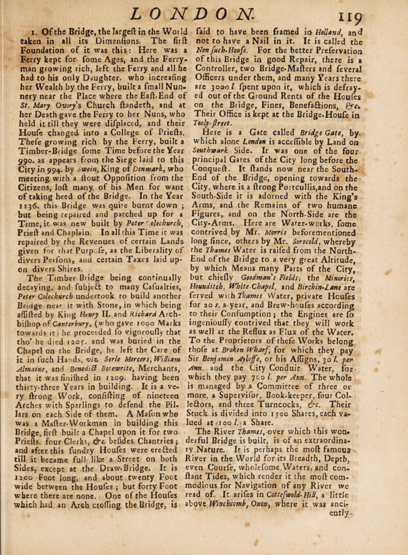 i. Of the Bridge, the largeft in the World taken in all its Dimensions. The firft Foundation of it was this: Here was a Ferry kept for fome Ages, and the Ferry¬ man growing rich, left the Ferry and all he had to his only Daughter, who increafing her Wealth by the Ferry, built a fmall Nun¬ nery near the Place where the Eaft-End of St. Mary Ovary's Church ftandeth, and at her Death gave the Ferry to her Nuns, who held it till they were difplaced, and their Houfe changed into a College of Priefts. Thefe growing rich by the Ferry, built a Timber-Bridge fome Time before the Year 990. as appears from the Siege laid to this City in 994. by Swain, King of Denmark, who meeting with a flout Oppofition from the Citizens, loft many of his Men for want of taking heed of the Bridge. In the Year 1136. this Bridge was quire burnt down 3 but being repaired and patched up for a Time, it was new built by Peter r.olechurch, Prieft and Chaplain. In all this Time it was repaired by the Revenues of certain Lands given for that Purpofe, as the Liberality of divers Perfons, and certain Taxes laid up¬ on divers Shires. The Timber Bridge being continually decaying, and fub|e£i to many Cafualties, Peter Colechurch undertook to build another Bridge near it with Stone, in which being affifted by King Henry II..and Hichard Arch- biihopof Canterbury, (who gave 1000 Marks towards it) he proceeded fo vigoroufly that tho’ he died 1205. and was buried in the Chapel on the Bridge, he left the Care of it in fuch Hands, viz,. Serle Mercers, William Almaine, and Benedict Betewrite, Merchants, that it was finifhed in 1209. having been thirty-three Years in building. It is a ve¬ ry ftrong Work, confifting of nineteen Arches with Sparlings to defend the Pil¬ lars on each Side of them. A Mafon who was a Mafter-Workman in building this Bridge, firft built a Chapel upon it for two Priefts. four Clerks, &c, befides Chantries; and after this fundry Houfes were eretted till it became full like a Street on both Sides, except at the Draw-Bridge. It is J200 Foot long, and about twenty Foot wide between the Houfes ; but forty Foot where there are none. One of the Houfes which had an Arch eroding the Bridge, is Taid to have been framed in Holland, and not to have a Nail in it. It is called the Non fuch-Houfe. For the better Prefervation of this Bridge in good Repair, there is a Controller, two Bridge-Mafters and feveral Officers under them, and many Years there are 3000 l fpent upon it, which is defray¬ ed out of the Ground Rents of the Houfes on the Bridge, Fines, Benefa&ions, Their Office is kept at the Bridge.Houfe in Tooly-fireet. Here is a Gate called Bridge Gate, by. which alone London is acceffible by Land on Southwark Side. If was one of the four principal Gates of the City long before the Conqueft. It ftands now near the South- End of the Bridge, opening towards the City, where is a ftrong Porrcullis,and on the South-Side it is adorned with the King’s Arms, and the Remains of two humane Figures, and on the North-Side are the City-Arms. Here are Water-works, fome contrived by Mr. Morris beforementioned long lince, others by Mr. Sorocold, whereby the Thames Water is raifed from the North-- End of the Bridge to a very great Altitude, by which Means many Parts of the Ciry, but chiefly Goodman s Fields < the Minories, Hounditch, White-Chapel, and Birchin-Lane are ferved wuh Thames Water, private Houfes for 20 s. a year, and Brew-houfes according to their Confumption ; the Engines are fo ingenioufly contrived that they will work as well at the Reflux as Flux of the Water. To the Proprietors of thefe Works belong thofe at Broken Wharf, for which they pay Sir Benjamin Aylojfe, or his Afligns, 30/. per Ann. and the City Conduit Water, for which they pay 700 l. per Ann. The whole is managed by a Committee of three or more, a Supervifor, Book-keeper, four CoL le&ors, and three Turncocks, &c. Their Stock is divided into 1500 Shares, each va¬ lued at 100/. a Share. The River Thames, over which this won¬ derful Bridge is built, is of an extraordina¬ ry Nature. It is perhaps the moft famous River in the World for its Breadth, Depth,, even Courfe, whokfome Waters, and con- ftant Tides, which render it the moft com¬ modious for Navigation of any River we read of. It arifes in Cottefwold*HiU, a little above Winchcmb, Oxon, where it was anci¬ ently-
