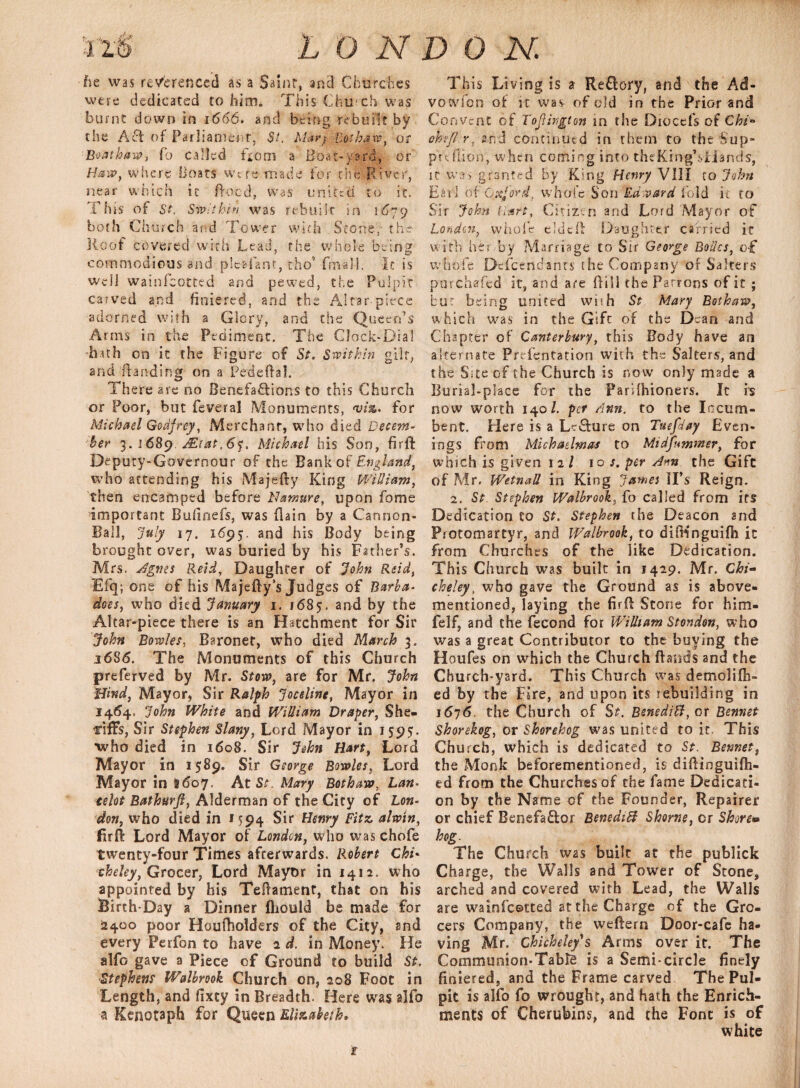 he was referenced as a nr, and Churches were dedicated to him. This Church was burnt down in 1666. and being rebuilt by the A6i of Parliament, St. Mary Bothaw, or Boat haw, Co called from a Boat-yard, or Haw, where Boats were made for the River, near which it ftoed, was united to it. This of St. Swithin was rebuilt in 1679 both Church and Tower with Stone, the Roof covered with Lead, the whole being commodious and plcafant, tho* (mail. It is well wainfeotted and pewed, the Pulpit carved and finiered, and the Altar-piece adorned with a Glory, and the Queen’s Arms in the Pediment. The Clock-Dial huh on it the Figure of St. Swithin gilt, and Handing on a Pcdeftal. There are no Benefactions to this Church or Poor, but feveral Monuments, for Michael Godfrey, Merchant, who died Decem¬ ber 3. 1 689 .Mi at, 6<}, Michael his Son, firft Deputy-Governour of the Bank of -England, who attending his Majefty King William, then encamped before Namure, upon fome important Buiinefs, was {lain by a Cannon- Ball, July 17. 1695. and his Body being brought over, was buried by his Father’s. Mrs. Agnes Reid, Daughter of John Reid, Efq; one of his Majefty’s Judges of Barba* does, who died January 1. 168$. and by the Altar-piece there is an Hatchment for Sir John Bowles, Baronet, who died March 3. 1686. The Monuments of this Church preferved by Mr. Stow, are for Mr. John Hind, Mayor, Sir Ralph Joceline, Mayor in 1464. John White and William Draper, She- irifts, Sir Stephen Slany, Lord Mayor in 155?5. who died in 1608. Sir John Hart, Lord Mayor in 1589. Sir George Bowles, Lord Mayor in 8607. At Sr. Mary Bothaw, Lan. telot Bathurfl, Alderman of the City of Lon¬ don, who died in 1594 Sir Henry Fitz alwin, 'firft Lord Mayor of London, who was chofe twenty-four Times afterwards. Robert Chi' cheley, Grocer, Lord Mayor in 1412. who appointed by his Teftament, that on his Birth-Day a Dinner fliould be made for 2400 poor Houfholders of the City, and every Perfon to have 2 d. in Money. He alfo gave a Piece of Ground to build St. Stephens Walbrook Church on, 208 Foot in Length, and fixey in Breadth. Here was alfo a Kenotaph for Queen Elizabeth* This Living is % Reflory, and the Ad- vowfon of it was of old in the Prior and Convent of ToJUvgton in the Diocefs of Chi*> omfl-.rcontinued in them to the Sup- puflion, when coming into theKingbsHands, it was granted by King Henry VIII to John Earl of Oxford, whole Son Ed vard fold it to Sir John Hart, Citizen and Lord Mayor of London, whole eldeft Daughter carried it with her by Marriage to Sir George Boiics, of whofe Descendants the Company of Salters purchafed it, and are Hill the Patrons of it; bur being united wish St Mary Bothaw, which was in the Gifc of the Dean and Chapter of Canterbury, this Body have an alternate Prcfentation with the Salters, and the Site of the Church is now only made a Burial-place for the Parilhioners. It is now worth 140/. per Ann. to the Incum¬ bent. Here is a LcSure on Tuefday Even¬ ings from Michaelmas to Midfnmnter, for which is given 12 / 10 s. per Ann the Gift of Mr. WetnaU in King James IPs Reign. 2. St. Stephen Walbrook, Co called from its Dedication to St. Stephen the Deacon and Protomartyr, and Walbrook, to difKnguifh it from Churches of the like Dedication. This Church was built in 1429. Mr. Chi- cheley, who gave the Ground as is above- mentioned, laying the firft Stone for him- felf, and the fecond for William St on don, who was a great Contributor to the buying the Houfes on which the Church Rands and the Church-yard. This Church was demolifh- ed by the Fire, and upon its rebuilding in 1676. the Church of St. Benedict, at Bonnet Shorekog, or Shorehog was united to it. This Church, which is dedicated to St. Bennet, the Monk beforementioned, is diftinguifti- ed from the Churches of the fame Dedicati¬ on by the Name of the Founder, Repairer or chief Benefa&or Benedict Shorne, cr Shore* hog. The Church was built at the publick Charge, the Walls and Tower of Stone, arched and covered with Lead, the Walls are wainfeotted at the Charge of the Gro¬ cers Company, the weftern Door-cafe ha- ving Mr. Chicheley s Arms over it. The Communion-Table is a Semi-circle finely finiered, and the Frame carved The Pul¬ pit is alfo fo wrought, and hath the Enrich¬ ments of Cherubins, and the Font is of white t