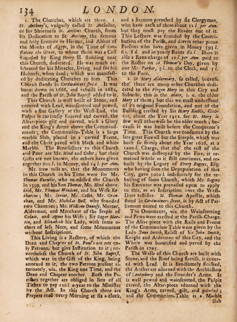 i. The Churches, which are three, i. St. Anthony's, vulgarly called St. Antholins,, or for Shortne fs St. Ant lint Church, from its Dedication to St. Anthony, the famous and holy Eremite or Hermit, and Abbot of the Monks of Mgypt, in the Time of Con- ftatine the Grout, to whom there was a Cell founded by King Henry II, {landing near this Church, dedicated. He was much ce¬ lebrated for bis Miracles, living, and for his Holinefs, when dead; which was manifeft- ed by dedicating Chutches to him. This Church (lands in Cordwainers Jlreet. It was burnt down in 1666, and rebuilt in 1682, and the Pariflh of St. John Baptifl added Co it. This Church is well built of Scone, and covered with Lead, wainfeotted and pewed, with a fine Gallery at the Weft-End, the Pulpit is curioufiy Entered and carved, the Altar-piece gilt and carved, with a Glory and the King’s Arms above the Command¬ ments } the Communion-Table is a large marble Slab, placed in a carved Frame, ind the Choir paved with black and white Marble. The Benefactors to this Church and Poor are Mr. Hind and Collet; but their Gifts are not known, the others have given together 60c /. in Money, and 14 l. per Ann. Mr. Stow tells us, that the Monuments in this Church in his Time were for Mr. Thomas Knowles, who re-edified the Church in 1399, and his Son Thomas, Mr. Hind above- faid, Mr. Thomas Windent, and his Wife Ka¬ tharine ; Mr. Street, Mr .Collet, Mr. Gran- than, and Mr. Nicholas Bull, who founded two Chantries; Mr. WiUiam Daunfy, Mercer, Alderman, and Merchant of the Staple of Calais, and Agnes his Wife ; Sir Roger Mar¬ tin, and Elizabeth his Lady, with fome o- thers of lefs Note, and fome Monuments without Infcriptions. This Living is a Reftory, of which the Dean and Chapter of St. Paul's are not on¬ ly Patrons, but give Inftitution to it; ne- verthelefs the Church of St. John Baptijl, which was in the Gift of the King, being annexed to it, the two Patrons prefent al¬ ternately, viz. the King one Time, and the Dean and Chapter another. Both the Pa- riihes together are obliged in lieu of all Tithes to pay i2oi a-year to the Minifter by the Aft„ In this Church there are Prayers read every Morning at fix a-clock, and a Sermon preached by fix Clergymen, who have each of them about 12 /. per Ann. but they mull pay the Reader ouc of it* This Lefture was founded by the Contri¬ bution of the Parilh, and divers other pious Perfons who have given in Money 5'93/. 6 s. 8 d. and in yearly Rents 62 l. Here is alfo a Rent-charge of 10 l. per Ann. paid to the Reftor on St. Thomas's Day, given by one Mr. Parker, 5 /. to the Clerk, and 5 /. to the Poor. 2. St. Mary Aldermary, fo called, becaufe tho* there are many other Churches dedi¬ cated to the Virgin Mary in this City and Suburbs, this is the Alder, i. e. the older Mary of them ; but this we muft underftand of its original Foundation, and not of the Build ing erefted by Sir Henry Keeble, Gro¬ cer, about the Year 7412. for St. Mary U Bow will otherwife be the older much ; be- caufe it was built before the Conquerors Time. This Church was confumed by the late great Fire all but the Steeple, which was built fo firmly about the Year 1626, at a iQcol. Charge, that tho’ the reft of the Church was deftroyed by the Fire, it re¬ mained whole as it, ftill continues, and re¬ built by the Legacy of Henry Rogers, Efq; who having feen the Depopulation of this City, gave 5000/. indefinitely for the re- builing of fome Church, which Mr. Rogers his Executor was prevailed upon to apply to this, as an Infcription over the YVeft- Door feftifies St. Thomas Apoftle, which ftood in Cordwainers-Jlreet, is by Aft of Par¬ liament united to this Church. The Ornaments, viz. the Wainfcotting and Pews were erefted at the Parilh-Charge. The Altar-piece wirh the Rails and Frame of the Communion-Table were given by the Lady Jane Smith, Relift of Sir John Smith, Knight and Alderman of this City, and the Whole was beautified and paved by the Parifh in 1703. The Walls of this Church are built wirh Stone, and the Roof being fhttifh, is cover¬ ed with Lead. It is handfomely finiflied, the Arches are adorned with the Archbifhop of Canterbury and the Founder’s Arms. Ic is well pewed and wainfeotted, the PuJpie carved, the Altar-piece adorned with the King’s Arms, carved, gilt, and painted ; and the Communion-Table is a Marble 4 Slab