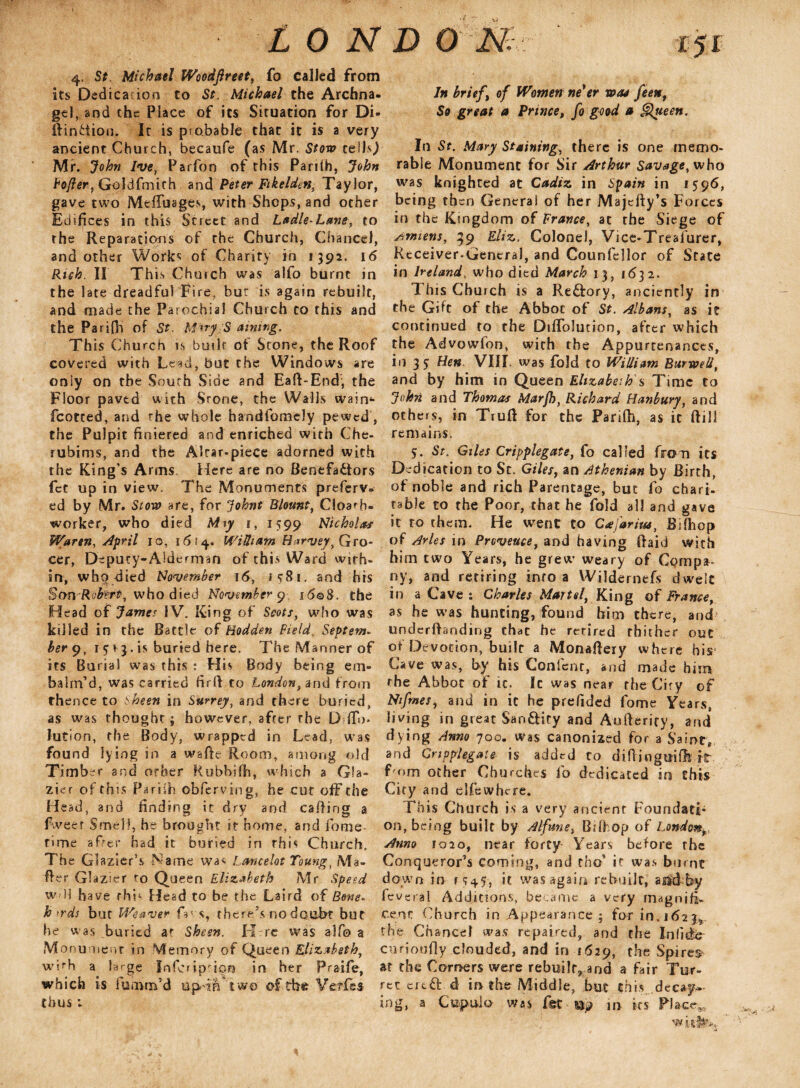 4, St, Michael Woodftreet, fo called from its Dedication to St. Michael the Archna. gel, and the Place of its Situation for Di- ifinftion. It is probable that it is a very ancient Church, becaufe (as Mr. Stow tells,) Mr. John Ive, Parfon of this Pa nth, John Softer, Goldfmith and Peter Fikeldtn, Taylor, gave two Meffuages, with Shops, and ocher Edifices in this Street and Ladle-Lane, to the Reparations of the Church, Chancel, and other Works of Charity in * 392. 16 Rich. II This Church was alfo burnt in the late dreadful Fire, bur is again rebuilt, and made the Parochial Church to this and the Parifh of St. MaryjS aining. This Church is built of Stone, the Roof covered with Lead, but the Windows are only on the South Side and Eaft-End, the Floor paved with Stone, the Walls wain4- fcotted, and the whole handfomely pewed, the Pulpit finiered and enriched with Che¬ rubinis, and the Altar-piece adorned with the King’s Arms Here are no Benefactors fet up in view. The Monuments preferv- ed by Mr. Stow are, for Johnt Blount, Cloarh- worker, who died M\y 1, 1599 Nicholas Warm, April 10, 1614. William FJarvey, Gro¬ cer, Deputy-Alderman of this Ward with¬ in, who died November 16, i 581. and hts Son Robert, who died November 9 i6qS. the Head of James IV. King of Scots, who was killed in the Battle of Hodden Field, Septem- berg, 1 5 1 3. is buried here. The Manner of its Burial was this : His Body being em¬ balm’d, was carried firft to London, and from thence to sheen in Surrey, and there buried, as was thought ; however, after the D ffm lution, the Body, wrapped in Lead, was found lying in a walk Room, among old Timber and orber Rubbsfh, which a Gla¬ zier of this Pariih obferving, he cut off the Head, and finding it dry and. calling a fweer Smell, he brought it home, and feme- time after had it buried in this Church. The Glazier’s Name wa« Lancelot Toung, Ma¬ iler Glazier to Queen Elizabeth Mr Speed w 11 have fhb Head to be the Laird of Bone- h >rds but Weaver fins, there’s no doubt but he w as buried at Sheen. H re was alfo a Monument in Memory of Queen Elizabeth, wbh a large Inferip'ipn in her Praifie, which i.s fiumm’d upHlftw© of tbe-Vetle* thus *- 151 In brief , of Women ne'er was feent So great a Prince, fo good a gltteen. In St. Mary Staining, there is one memo¬ rable Monument for Sir Arthur Savage, who was knighted at Cadiz in Spain in 1596, being then General of her Majefty’s Forces in the Kingdom of France, at the Siege of Amiens, 39 Eliz. Colonel, Vice-Treafiurer, Receiver-General, and Counfiellor of State in Ireland, who died March 13, 1632. This Church is a Reftory, anciently in the Gift of the Abbot of St. Albans, as it continued to the Dtflolution, after which the Advowfon, with the Appurtenances, in 2 5 Hen. VIII. was fold to William Bar well, and by him in Queen Elizabeth s Time to John and Thomas Marfh, Richard Hanbury, and others, in Truft for the Pariih, as it ftill remains. 5. St. Giles Cripplegate, fo called from its Dedication to Sc. Giles, an Athenian by Birth, of noble and rich Parentage, but lb chart- table to the Poor, that he fold all and gave it to them. He went to Cajaritu, Bifhop of Arles in Provence, and having Raid with him two Years, he grew weary of Compa¬ ny, and retiring info a Wildernefs dwelt in a Cave: Charles Martel, King of Frame, as he was hunting, found him there, and underftanding that he retired thither out or Devotion, built a Monailery where his Cave was, by his Conlent, and made him the Abbot of ic. Ic was near the City of Nfmes, and in it he prefided fome Years, living in great Sao&ity and Aufterify, and dying Anno 700. was canonized for a Saint* and Gnpplegate is added to difiingmfhit Tom other Churches fo dedicated in this City and elfiewhcre. This Church is a very ancient FoundatL on, being built by Alfunei Biihop of London Amo 1020, near forty Years before the Conqueror’s coming, and rhefi if was burnt down in r <?45, it was again rebuilt, asidby feveral Additions, became a very magnifi¬ cent Church in Appearance ; for in.162% the Chancel was repaired, and the Infidb curioufiy clouded, and in 11529, the Spires at the Comers were rebuilt^ and a fair Tur¬ ret ere &. d in the Middle, but this decay¬ ing, a Cupula was f§t m in its Place*,