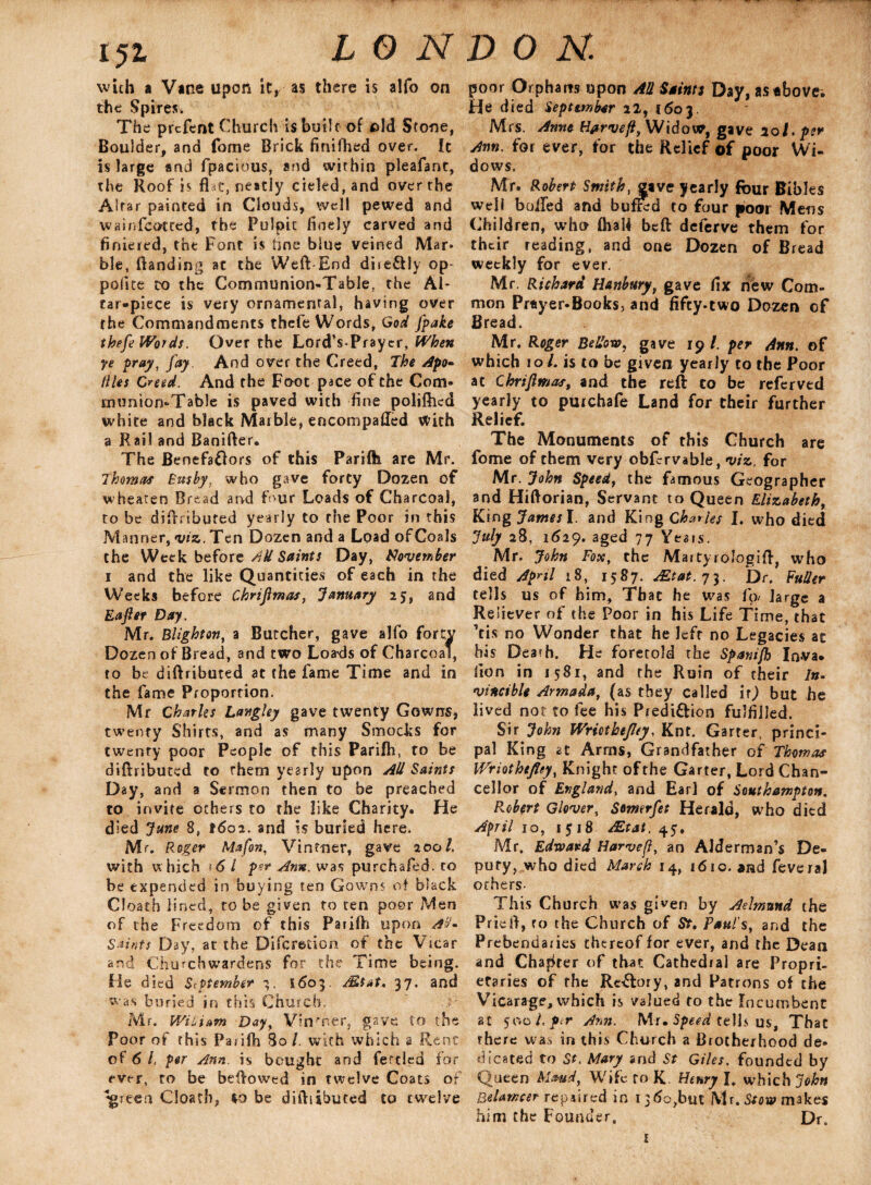 15i LON with a Vine upon it, as there is alfo on the Spires. The prcfent Church is built of eld Stone, Boulder, and fome Brick fmifhed over. Ic is large and fpacious, and within pleafant, the Roof is flat, neatly cieled,and over the Altar painted in Clouds, well pewed and wainfeotted, the Pulpit finely carved and finiered, the Font is tine blue veined Mar* ble, Banding at the Weft End dire&ly op- polite to the Communion-Table, the Al¬ tar-piece is very ornamenral, having over the Commandments thefe Words, God fpake theft Words. Over the Lord’s-Prayer, When ye pray, fay. And over the Creed, The Apo- (lies Creed. And the Foot pace of the Com¬ munion-Table is paved with fine poliftied white and black Marble, encompalled With a Rail and Banifter. The Benefa&ors of this Parifh are Mr. Thomas Busby, who gave forty Dozen of wheateo Bread and f>ur Loads of Charcoal, to be diftributed yearly to the Poor in this Manner, viz.. Ten Dozen and a Load ofCoals the Week before AH Saints Day, November i and the like Quantities of each in the Weeks before Chrifimas, January 25, and Eafier Day. Mr. Blighton, a Butcher, gave alfo forty Dozen of Bread, and two Loads of Charcoal, to be diftributed at the fame Time and in the fame Proportion. Mr Charles Langley gave twenty Gowns, twenty Shirts, and as many Smocks for twenty poor People of this Parifh, to be diftributed to rhem yearly upon All Saints Day, and a Sermon then to be preached to invite others to the like Charity. He died June 8, t6oa. and is buried here. Mr. Roger Maftn, Vintner, gave 200/. with w hich 16 l per Ann. was purchafed. to be expended in buying ten Gowns of black Cloath lined, to be given to ten poor Men of the Freedom of this Parifh upon A'J. Saints Day, at the Difcredcn of the Vicar and Churchwardens for the Time being. He died September 1603, Ms at. 37. and was buried in this Church. Mr. WiLiam Day, Vin'T.er, gave to the Poor of this Paiiih 80 /. with which a Rent of 6 /, per Ann. is bought and fettled for ever, to be beftowed in twelve Coats of ‘‘green C!oatb, be diftiihuted to twelve DON. poor Orphans upon All Saints Day, astbovei He died September 22, 1603. Mrs. Anne Hprvefi, Widow, gave 101. per Ann. for ever, for the Relief of poor Wi¬ dows. Mr. Robert Smith .gave yearly four Bibles well boiled and bufSd to four poor Mens Children, who fhaft beft deferve them for their reading, and one Dozen of Bread weekly for ever. Mr. Richard Hanbury, gave fix new Com¬ mon Pr*yer-Books, and fifty-two Dozen of Bread. Mr. Roger Bellow, gave 19 /. per Ann. of which 10 /. is to be given yearly to the Poor at Chrifimas, and the reft to be referved yearly to purchafe Land for their further Relief. The Monuments of this Church are fome of them very obfcrvable, viz. for Mr. John Speed, the famous Geographer and Hiftorian, Servant to Queen Elizabeth, King Jatnesl. and King Charks I. who died July 28, 1629. aged 77 Yeats. Mr. John Fox, the Maityrologift, who died April 18, 1587. Mtat.y^. Dr. Fuller tells us of him. That he was fo large a Reliever of the Poor in his Life Time, that ’tis no Wonder that he left no Legacies at his Dearh. He foretold the Spanifk Inva. lion in 1581, and the Ruin of their In- vincible Armada, (as they called it) but he lived not to fee his Predi&ion fulfilled. Sir John Wriotbejley, Knt. Garter, princi¬ pal King ct Arms, Grandfather of Thomas Wriothtjley, Knight of the Garter, Lord Chan¬ cellor of England, and Earl of Southampton. Robert Glover, Somerfet Herald, who died April 10, 1518 Mtat. 45, Mr. Edward Harvefi, an Alderman’s De¬ puty, who died March 14, 1610. and feveral others- This Church was given by Aelmnnd the Prieft, to the Church of St. Paul's, and the Prebendaries thereof for ever, and the Dean and Chapter of that Cathedral are Propri¬ etaries of the Rectory, and Patrons of the Vicarage, which is valued to the Incumbent at 500 L ptr Ann. Mr. Speed te Hi US, That there was in this Church a Brotherhood de¬ dicated to St. Mary and St Giles. founded by Queen Maud, Wife to K. Henry I. which John Belamcer repaired in 1360,but Mr.Stow makes him the Founder, Dr.
