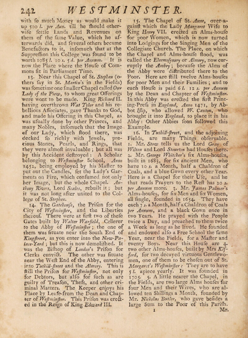 ■with fo much Money as would make it up 500 l. per Ann. till he Ihould other- wife fettle Lands and Revenues on them of the fame Value, which he af¬ terwards did, and feveral others became Benefactors to it, infomuch that at the Suppreffion this College 'was found to be worth 1085/. 10/. 5 d. per Annum. It is now the Place where the Houfe of Com¬ mons fit in Parliament Time. 13. Near this Chapel of St. Stephen (po¬ thers fay in St. Martin s in the Fields) was fometime one fmaller Chapel called Our Lady of the Piew, to whom great Offerings were wont to be made. King Richard XI. having overthrown Wat Tyler and his re¬ bellious Affociates, gave Thanks to God, and made his Offering in this Chapel, as was ufually done by other Princes, and many Nobles, infomuch that the Image. of our Lady, which Hood there, was decked fo richly with jewels, pre¬ cious Stones, Pearls, and Rings, that they were almoft invaluable ; but all was by this Accident deftroyed : A Scholar belonging to Wefiminfier School, Anno 1452, being employed by his Mafter to put out the Candles, fet the Lady’s Gar¬ ments on Fire, which confumed not only her Image, but the whole Chapel. An¬ thony Rivers, Lord Scales, rebuilt it ; but it was not long after united to the Col¬ lege of St. Stephen. 14. The Gatehoufe, the Prifon for the City of Wefiminfier, and the Liberties thereof. There were at firft two of thefe Gates built by Walter Warfield, Cellerer to the Abby of Wefiminfier ; the one of them was fituate near the South End of Kingfireet, as you enter into the New-Pa- lace-Yard ; but this is now demolifhed. It was the Bifhop of London s Prifon for Clerks conviCL The other was fituate near the Weft End of the Abby, entering into TuthiU-fiveet and the Almcry. This is ft ill the Prifon for Wefiminfier, not only for Debtors, but alfo for fuch as are guilty of Treafon, Theft, and other cri¬ minal Matters. The Keeper enjoys his Place by Leafe-from the Dean and Chap¬ ter of Wefiminfier. This Prifon was erefi;- ed in the Reign of King Edward III. 15. The Chapel of St. Anne, over-a- gainft which the Lady Margaret Wife to King Henry VII. erected an Alms-houfe for poor Women, which is now turned into Lodgings for the Singing Men of the Collegiate Church. The Place, on which the Chapel and Alms-houfe flood, was called the Eleemofynery or Almory, now cor¬ ruptly the Ambry; becaufe the Alms of the Abby were diftributed there to the Poor. Here are ftill twelve Alms-houfes for poor Men and their Families ; and to each Houfe is paid 61. 12 s. per Annum by the Dean and Chapter of Wefiminfier. In this Abby was ere£ted the firft Print- ing-Prefs in England, Anno 1471, by Ab¬ bot j[flip, who allowed W. Canton, who brought it into England, to place it in his Abby: Other Abbies foon followed this Example. 16. In Tuthitt-flreet, and the adjoining Fields, are many Things obfervable. 1. Air. Stow tells us the Lord Gray of Wilton and Lord Stourton had Houfes there. 2. Mr. George Whitchers fix Alms-houfes, built in 1683, for fix ancient Men, who have 10 s. a Month, half a Chaldron of Coals, and a blue Gown every other Year. Here is a Chapel for their Ufe, and he that reads Prayers to the Reft has 20 s. per Annum more. 3. Mr. James Palmers Alms-houfes., for fix Men and fix Women, all fingle, founded in 1654. They have each 7 j. a Month, half a Chaldron of Coals per Annum, and a black Gown once in two Years. He prayed with the People twice a Day, and preached to them twice a Week as long as he lived. He founded and endowed alfo a Free School the fame Year, near the Fields, for a Mafter and twenty Boys. Near this Houfe are 4. two other Alms-houfes, built by Mrs Kif- ford, for two decayed virtuous Gentlewo¬ men, one of them to be chofen out of Sr. Margaret s Wefiminfier : They are to have 5 /. apiece yearly. It was founded in 1705. 5. A little nearer the Chapel, in the Fields, are two large Alms houfes for four Men and their Wives, who are al¬ lowed ten Shillings a Month, founded by Mr. Nicholas Butler, who gave befides a large Sum to the Poor of this Parifh. 1 ’ Mr.