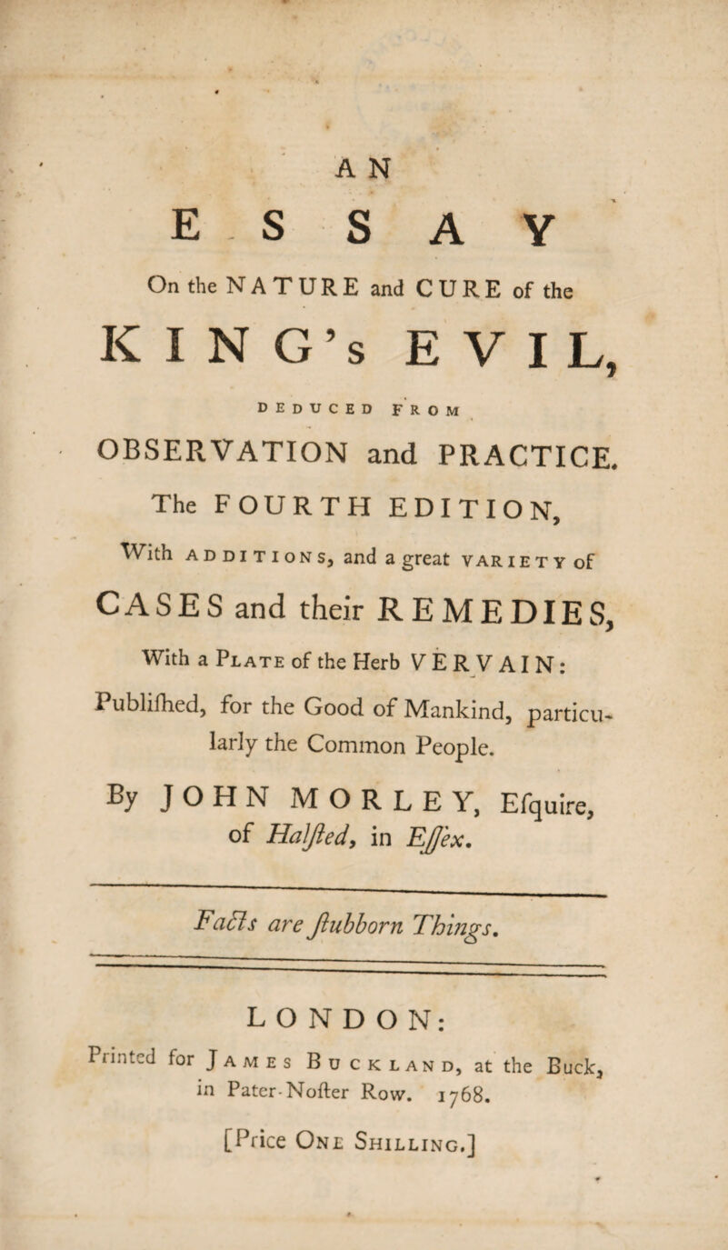 essay On the NATURE and CURE of the KING’S EVIL, deduced from OBSERVATION and PRACTICE. The FOURTH EDITION, With additions, and a great var i e t y of CASES and their REMEDIES, With a Plate of the Herb VERVAIN: I ublifhed, for the Good of Mankind, particu* larly the Common People. By JOHN MORLEY, Efquire, of Haljied, in Effex. Factt are Jlubborn Things. LONDON: Printed for J a m e s B d c k l an d, at the Buck, in Pater-Nofter Row. 1768. [Price One Shilling.]