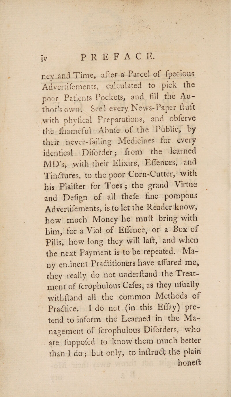 ney and Time, after a Parcel of fpecious Advertifements, calculated to pick the poor Patients Pockets, and fill the Au¬ thor’s own. See! every News-Paper ftuft with phyfical Preparations, and obferve the Ihameful Abufe ol the Public, by their never-failing Medicines for every identical Diforder; from the learned MD’s, with their Elixirs, E (fences, and Tindtures, to the poor Corn-Cutter, with his Piaifter for Toes; the grand Virtue and Defign of all thefe fine pompous Advertifements, is to let the Reader know, how much Money he muft bring with him, for a Viol of Effence, or a Box of Fills, how long they will laft, and when the next Payment is to be repeated. Ma¬ ny eminent Praftitioners have allured me, they really do not underftand the Treat- mem of fcrophulous Cafes, as they ufually withftand all the common Methods of Pradice. I do not (in this Eflay) pre¬ tend to inform the Learned in the Ma¬ nagement of fcrophulous Diforders, who are fuppofed to know them much better than I do; but only, to infirudt the plain honeft