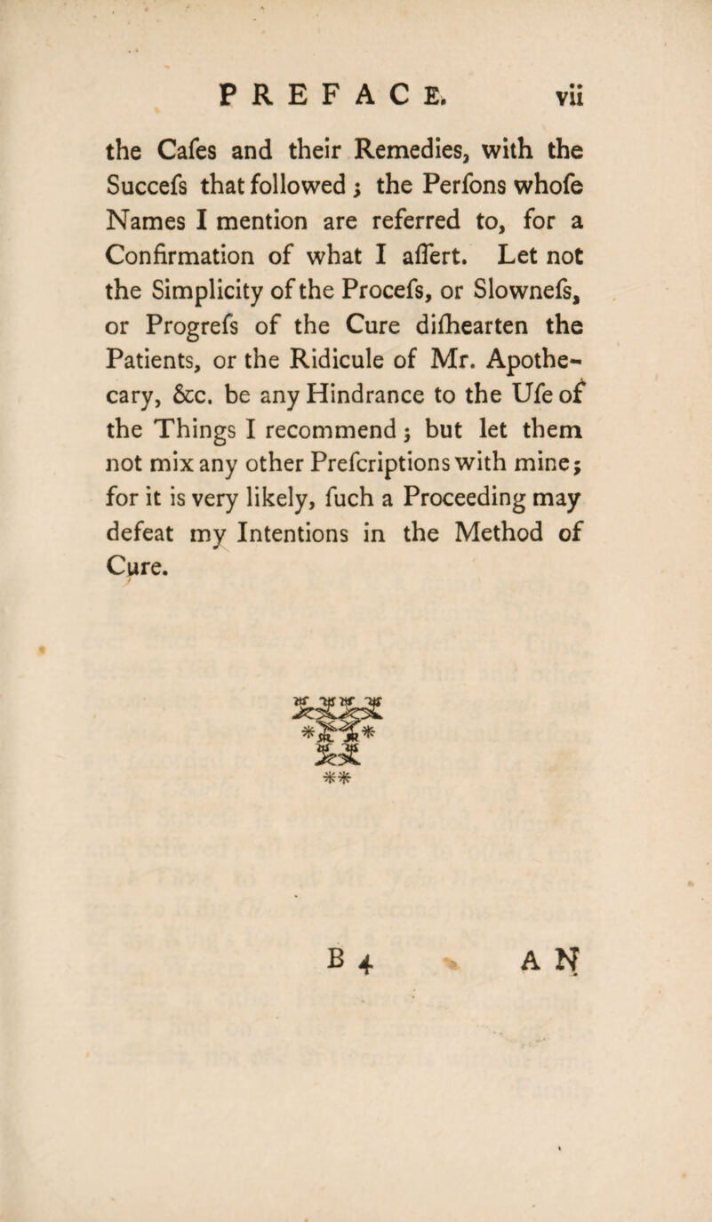 the Cafes and their Remedies, with the Succefs that followed ; the Perfons whofe Names I mention are referred to, for a Confirmation of what I aflert. Let not the Simplicity of the Procefs, or Slownefs, or Progrefs of the Cure difhearten the Patients, or the Ridicule of Mr. Apothe¬ cary, &c. be any Hindrance to the Ufe of the Things I recommend ; but let them not mix any other Prefcriptions with mine; for it is very likely, fuch a Proceeding may defeat my Intentions in the Method of Cure. A N