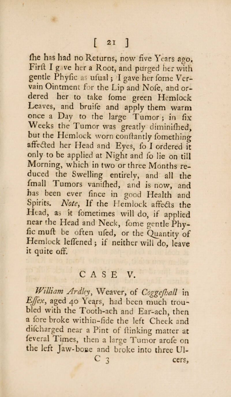 I [ 21 ] fhe has had no Returns, now five Years ago, Firft I g ive her a Root, and purged her with gentle Phyfic as ufual; I gave her fome Ver¬ vain Ointment for the Lip and Nofe, and or¬ dered her to take fome green Hemlock Leaves, and bruife and apply them warm once a Day to the large Tumor; in fix Weeks the Tumor was greatly diminifhed, but the Hemlock worn conftantly fomething affeded her Head and Eyes, fo I ordered it only to be applied at Night and fo lie on till Morning, which in two or three Months re¬ duced the Swelling entirely, and all the final] Tumors vanifhed, and is now, and has been ever fince in good Health and Spirits. Note, If the Hemlock affeds the Head, as k fometimes will do, if applied near the Head and Neck, fome gentle Phy¬ fic muft be often ufed, or the Quantity of Hemlock lefiened; if neither will do, leave it quite off. CASE V. William Ardley, Weaver, of Coggefhall in Ejj'ex, aged 40 Yegrs, had been much trou¬ bled with the Tooth-ach and Ear-ach, then a fore broke within-fide the left Cheek and difcharged near a Pint of Linking matter at feveral Times, then a large Tumor arofe on the left Jaw-boae and broke into three Ul- C 3 cers.