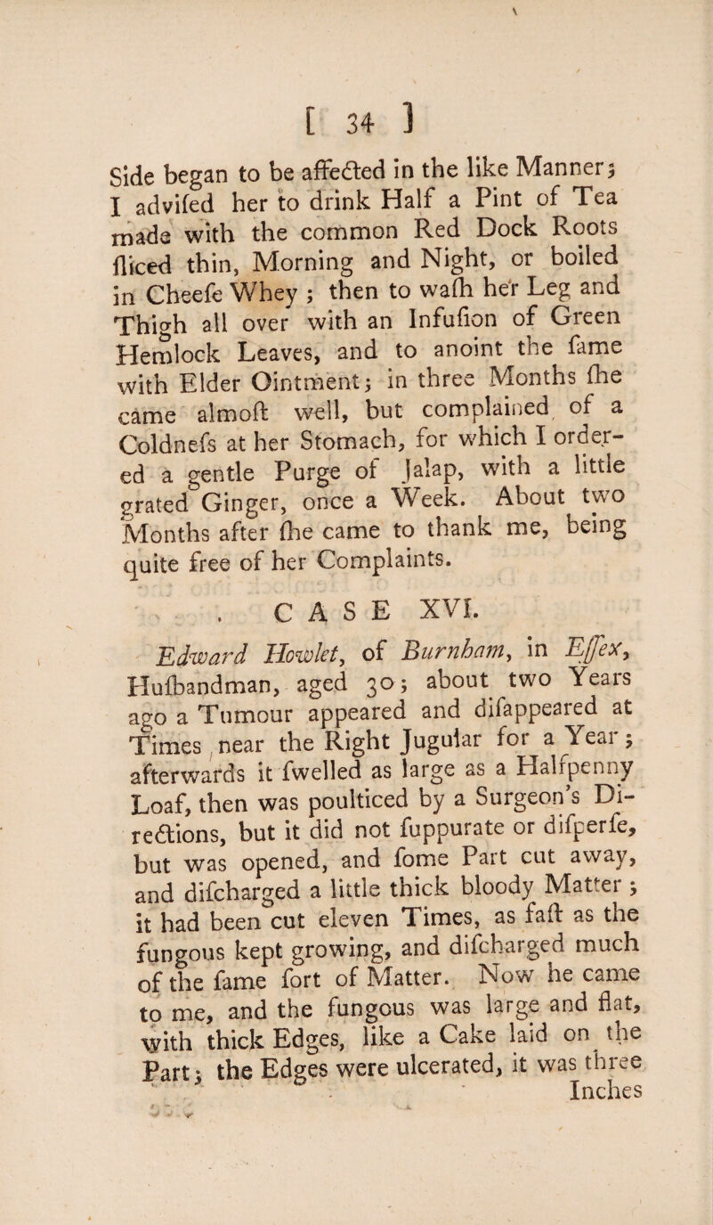 \ [ 34 1 Side began to be affefted in the like Manner j I advifed her to drink Half a Pint of Tea made with the common Red Dock Roots diced thin, Morning and Night, or boiled in Cheefe Whey ; then to wafe her Leg and Thi^h all over with an Infufion of Green Hemlock Leaves, and to anoint the fame with Elder Ointment j in three Months fee came almoft well, but complained, of a Coldnefs at her Stomach, for which I order¬ ed a gentle Purge of jalap, with a little grated Ginger, once a Week. About two Months after fee came to thank me, being quite free of her Complaints. . CASE XVI. Edward Howlet, of Burnham, in Efex, Hufeandman, aged 30; about two Years ago a Tumour appeared and dilappeared at Times near the Right Jugular for a Year; afterwards it fwelled as large as a Halfpenny Loaf, then was poulticed by a Surgeon’s Di- redtions, but it did not fuppurate or difperfe, but was opened, and fome Part cut away, and difcharged a little thick bloody Matter ; it had been cut eleven Times, as fall as tne fungous kept growing, and difchasged much of the fame fort of Matter. Now he came to me, and the fungous was large and flat, with thick Edges, like a Cake laid on the Part; the Edges were ulcerated, it was three . • Inches