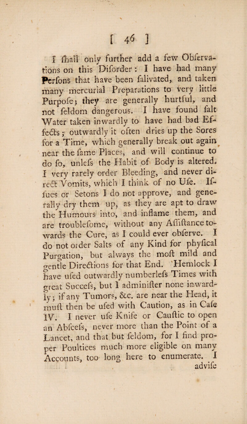 r 46 j 1 ffoall only farther add a few Obferva- tions on this Diforder : I have had many Perfons that have been falivated, and taken many mercurial Preparations to very little Purpofe* they are generally hurtful, and not feldom dangerous. I have found fait Water taken inwardly to have had bad Ef» feds 7 outwardly it often dries up the Sores for a Time, which generally break out again near the fame Places, and will continue to do fo, unlefs the Habit of Body is altered, I very rarely order Bleeding, and never di- red Vomits, which I think of no Ufe. If- foes or Setons I do not approve, and gene¬ rally dry them up, as they are apt to draw the Humours into, and inflame them, and are troublefome, without any Affiftance to¬ wards the Cure, as I could ever obferve. I do not order Salts of any Kind for phyfical Purgation, but always the mod mild and gentle Diredions for that End. Hemlock I have ufed outwardly numberlefs Times with great Succefs, but 1 adminifter none inward¬ ly ; if any Tumors, &c. are near the Plead, it muft then be ufed with Caution, as in Cafe IV. I never ufe Knife or Cauftic to open an Abfcefs, never more than the Point of a Lancet, and that but feldom, for I find pro¬ per Poultices much more eligible on many Accounts, too long here to enumerate. I advife 1