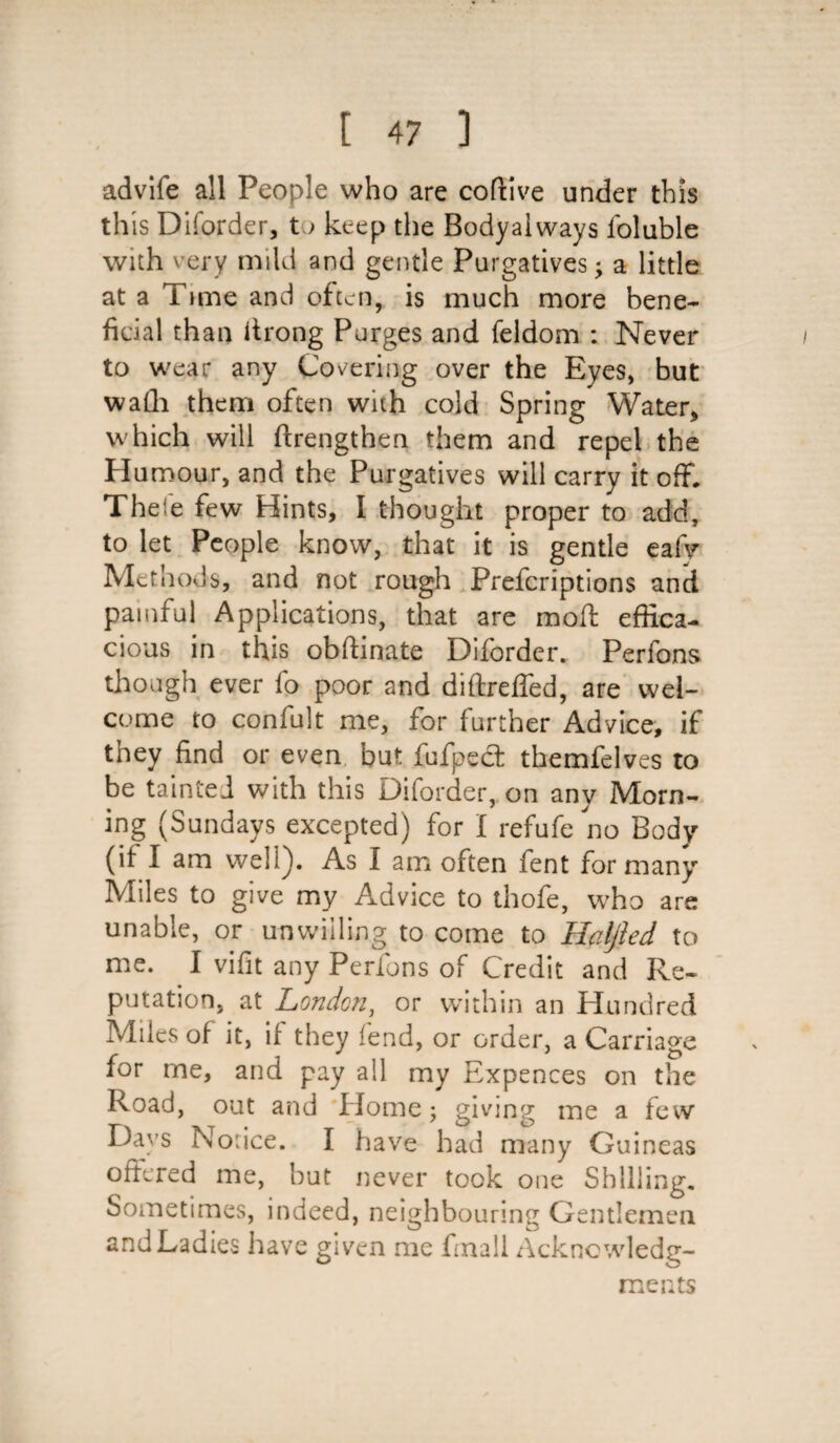 advife all People who are coftive under this this Diforder, to keep the Bodyaiways foluble with very mild and gentle Purgatives; a little at a Time and often, is much more bene¬ ficial than itrong Purges and feldom : Never to wear any Covering over the Eyes, but walli them often with cold Spring Water* which will ftrengthen them and repel the Humour, and the Purgatives will carry it off. Thefe few Hints, I thought proper to add, to let People know, that it is gentle eafy Methods, and not rough Prefcriptions and painful Applications, that are moffc effica¬ cious in this obftinate Diforder. Perfons though ever fo poor and diftreffed, are wel¬ come to confult me, for further Advice, if they find or even but fufpect themfelves to be tainted with this Diforder, on any Morn¬ ing (Sundays excepted) for I refufe no Body (if I am well). As I am often fent for many Miles to give my Advice to thofe, who are unable, or unwilling to come to Haljled to me. I vifit any Perfons of Credit and Re¬ putation, at London, or within an Hundred Miles of it, if they lend, or order, a Carriage for me, and pay all my Expences on the Road, out and Home; giving me a few Days Notice. I have had many Guineas ottered me, but never took one Shilling. Sometimes, indeed, neighbouring Gentlemen and Ladies have given me fmall Acknowledg¬