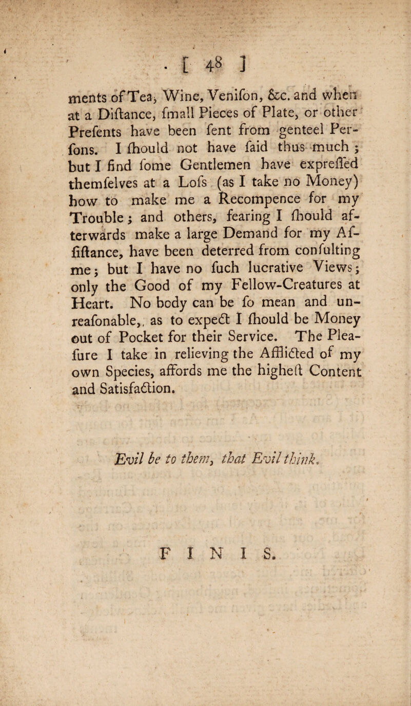 . I 48 ] merits of Tea> Wine, Venifon, &c. and when at a Diftance, fmall Pieces of Plate, or other Prefents have been lent from genteel Per- fons. I fhould not have faid thus much ; but I find feme Gentlemen have exprefied themfelves at a Lofs (as I take no Money) how to make me a Recompence for my Trouble; and others, fearing I fhould af¬ terwards make a large Demand for my Af- fiftance, have been deterred from confulting me5 but I have no fuch lucrative Views; only the Good of my Fellow-Creatures at Heart. No body can be fo mean and un- reafonable,, as to expedt I fhould be Money out of Pocket for their Service. The Plea- fure I take in relieving the AfBidted of my own Species, affords me the higheft Content and Satisfaction. Evil be to them9 that E vil think. F 1 N I <8. 1