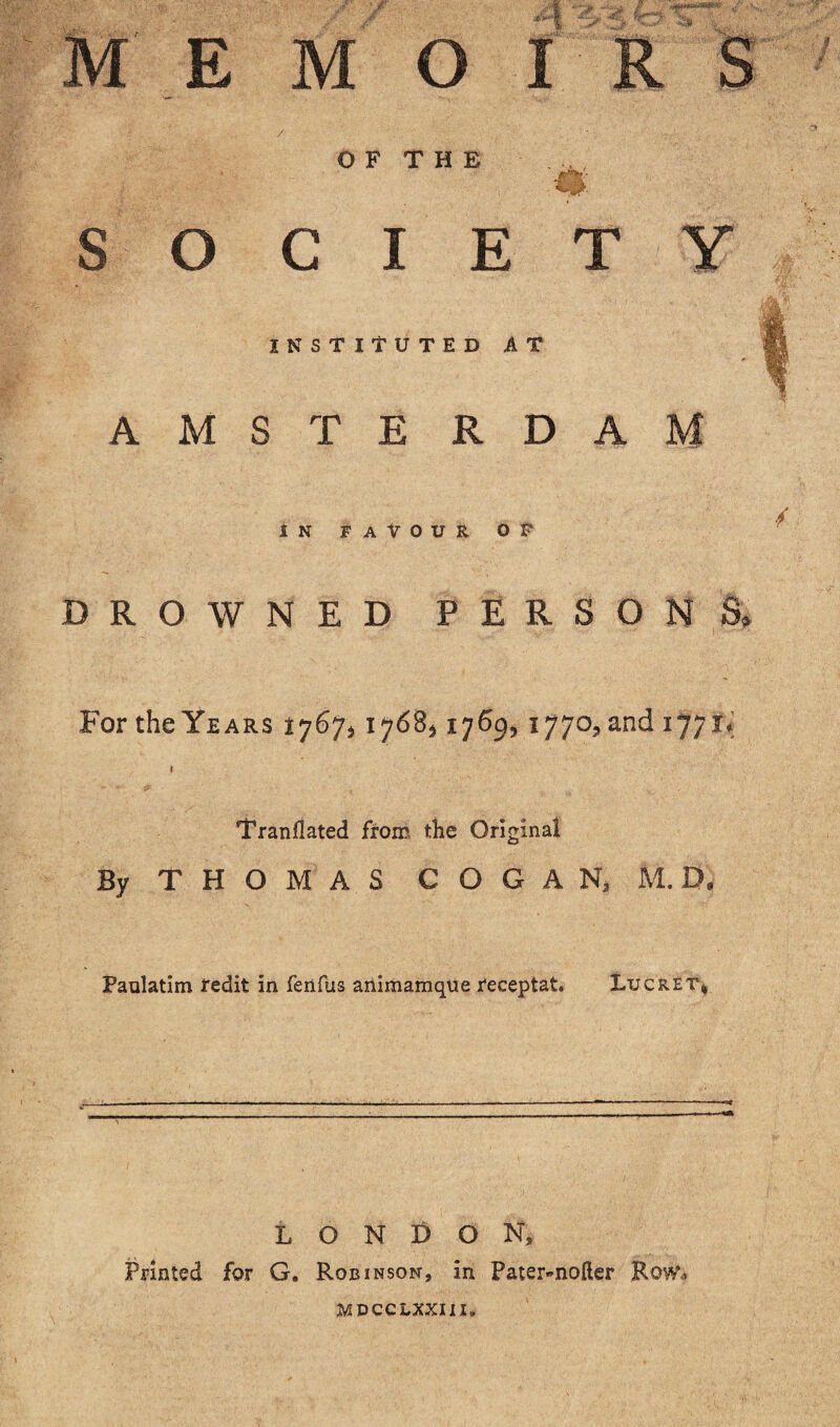 / ; ' M E M O I OF THE SOCIETY INSTITUTED AT AMSTE RDAM IN FAVOUR OF DROWNED PERSON For the Years ty 6ji 1768,17%, 1770,an^ 177** I Tranfiated from tlie Original By THOMAS C O G A Na M. D. Paulatim redit in fenfus animamque Feceptat. Lucret* LONDON, Printed for G. Robinson, in Pater-nofter Row* mdcclxxiix.