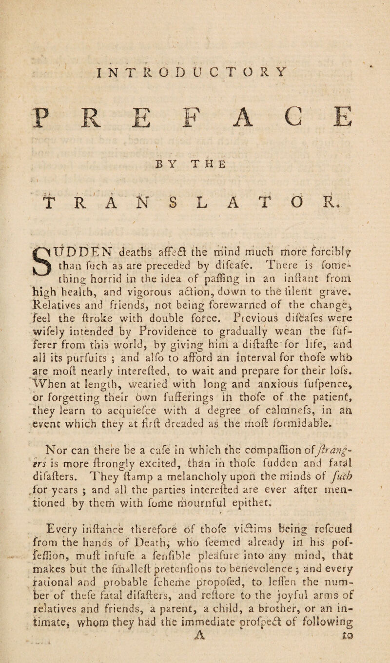 PREFACE BY THE TRANSLATOR* SUDDEN deaths affedf the mind much more forcibly than fuch as are preceded by difeafe. There is fame- thing horrid in the idea of palling in an inftant from high health, and vigorous action, down to the lileht grave. Relatives and friends, not being forewarned of the change^ feel the broke with double force. Previous difeafes were wifely intended by Providence to gradually wean the fuf- ferer from this world, by giving him a diftafte for life, and all its purfuits ; and alfo to afford an interval for thofe who are mob nearly interefted, to wait and prepare for their lols. When at length, wearied with long and anxious fufpence, or forgetting their own fufferings ill thofe of the patient, they learn to acquiefce with a degree of calmnefs, in an event which they at ftrft dreaded as the moft formidable* Nor can there be a cafe in which the companion offlrang« ers is more ftrongly excited, than in thofe fudden and fa ceil difafters. They ftamp a melancholy upon the minds of fuch ,for years ; and all the parties interested are ever after men¬ tioned by them with fome mournful epithet. Every inftahee therefore of thofe vi&iins being refeued from the hands of Death, who feemed already in his pof- feffion, muff infufe a fenfible pleafure into any mind, that makes but the frhalleft pretenfions to benevolence ; and every rational and probable fcheme propofed, to leffen the num¬ ber of thefe fatal difafters, and reltore to the joyful arms of relatives and friends, a parent, a child, a brother, or an in¬ timate, whom they had the immediate profpeft of following A to