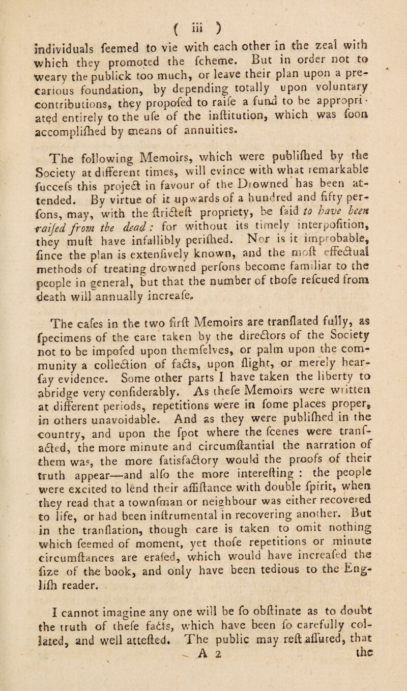 { iw ) individuals feemed to vie with each other in the zeal with which they promoted the fcheme. But in order not to weary the pubiick too much* or leave their plan upon a pre¬ carious foundation, by depending totally upon voluntary contributions, they propofed to raife a fund to be appropri* ated entirely to the ufe of the inftitution, which was loon accomplifhed by means of annuities. The following Memoirs, which were publifhed by the Society at different times, will evince with what remarkable fuccefs this projedt in favour of the Drowned has been at¬ tended. By virtue of it upwards of a hundred and fifty per- fions, may, with the ftri&eft propriety, be faid to have been vaijed from the dead' for without its timely interpofition, they muff have infallibly peri filed. Nor is it improbable, fince the plan is extensively known, and the oioft effectual, methods of treating drowned perfons become familiar to the people in general, but that the number of thofe refcued from death will annually increafe. The cafes in the two firft Memoirs are tranflated fully, as fpecimens of the care taken by the diredlors of the Society not to be impofed upon themfelv.es, or palm upon the com¬ munity a collection of fadls, upon flight, or merely bear- fay evidence. Some other parts I have taken the liberty to abridge very confiderably. As thefe Memoirs were written at different periods, repetitions were in fome places proper, in others unavoidable. And as they were publifhed in the country, and upon the fpot where the fcenes were tranf- a£ted, the more minute and circumffantial the narration of them was, the more fatisfadlory would the proofs of their truth appear—and alfo the more interefting : the people were excited to lend their afiiftance with double fpirit, when they read that a townfinan or neighbour was either recovered to life, or had been inftrumental in recovering another. But in the tranfiation, though care is taken to omit nothing which feemed of moment, yet thofe repetitions or minute circumftances are erafed, which would have increafed the fiize of the book, and only have been tedious to the Eng- lifh reader. I cannot imagine any one will be fo obftinate as to doubt the truth of thefe facts, which have been fo carefully col¬ lated, and well attefted. The public may reft afiured, that A 2 the