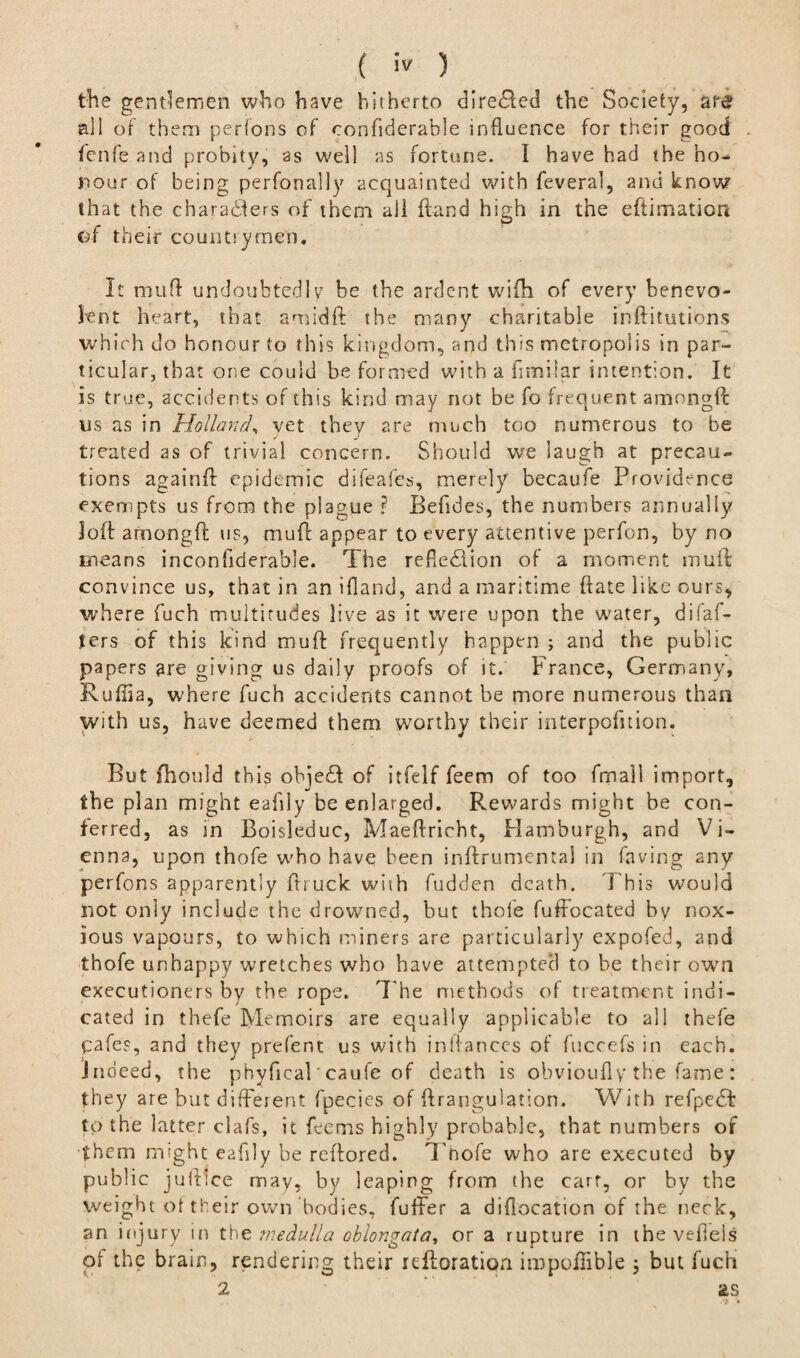 the gentlemen who have hitherto direCied the Society, ate all of them perfons of confiderable influence for their good fenfe and probity, as well as fortune, i have had the ho¬ nour of being perfonally acquainted with fevera], and know that the characters of them all {land high in the eftimatioa Of their countrymen. It muff undoubtedly be the ardent wifh of every benevo¬ lent heart, that am id ft the many charitable inftitutions which do honour to this kingdom, and this metropolis in par¬ ticular, that one could be formed with a fimilar intention. It is true, accidents of this kind may not be fo frequent amongft us as in Holland, vet they are much too numerous to be treated as of trivial concern. Should we laugh at precau¬ tions again# epidemic difeafes, merely becaufe Providence exempts us from the plague ? Befides, the numbers annually loft among# us, mu# appear to every attentive perfon, by no means inconfiderable. The reflection of a moment mu# convince us, that in an ifland, and a maritime ftate like ours, where fuch multitudes live as it were upon the water, di fal¬ ters of this kind mu# frequently happen ; and the public papers are giving us daily proofs of it. France, Germany, Ruffla, where fuch accidents cannot be more numerous than with us, have deemed them w7orthy their interpofition. But fhould this objeCt of itfelf feem of too fmail import, the plan might eafily be enlarged. Rewards might be con¬ ferred, as in Boisleduc, Maeftricht, Hamburgh, and Vi¬ enna, upon thofe who have been inftrumenta! in having any perfons apparently #ruck with fudden death. This would not only include the drowned, but thole fuffocated bv nox¬ ious vapours, to which miners are particularly expofed, and thofe unhappy wretches who have attempted to be their own executioners by the rope. T he methods of treatment indi¬ cated in thefe Memoirs are equally applicable to all thefe pafes, and they prefent us with inllances of fuccefs in each, indeed, the phyfical’caufe of death is obvioufly the fame : they are but different fpecies of ftrangulation. With refpeCt to the latter clafs, it feems highly probable, that numbers of them might eafily be reffored. Thofe who are executed by public juftlce may, by leaping from the cart, or by the Weight of their own’bodies, fuffer a diflocation of the neck, an injury in the medulla oblongata, or a rupture in the vefleis of the brain, rendering their icftoration impoftible ; but fuch 2 as