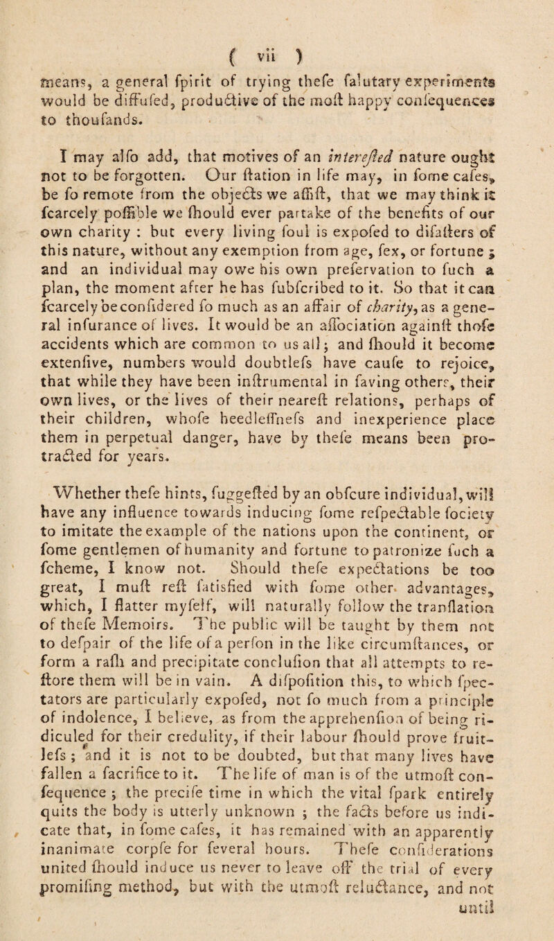 means, a general fpirit of trying thefe falutary experiments would be difFufed5 productive of the molt happy conlequences to thoufands. I may alfo add, that motives of an intsrefted nature ought not to be forgotten. Our ftation in life may, in fome cafes* be fo remote from the objedts we aOift, that we may think it fcarcely poffible we fhould ever partake of the benefits of our own charity : but every living foul is expofed to difalters of this nature, without any exemption from age, fex, or fortune ; and an individual may owe his own prefervation to fuch a plan, the moment after he has fubferibed to it. So that it can fcarcely beconildered fo much as an affair of charity, as a gene¬ ral infurance of lives. It would be an affociation again!! thofe accidents which are common to us all j and fhould it become extenfive, numbers would doubtlefs have caufe to rejoice, that while they have been inftrumental in faving others, their own lives, or the lives of their neareft relations, perhaps of their children, whofe heedledhefs and inexperience place them in perpetual danger, have by thefe means been pro¬ tracted for years. Whether thefe hints, fuggefted by an obfeure individual, will have any influence towards inducing fome refpectahle fociety to imitate the example of the nations upon the continent, or fome gentlemen of humanity and fortune to patronize fuch a fcheme, I know not. Should thefe expectations be too great, I muft reft fatisfied with fome other, advantages, which, I flatter rnyfeif, will naturally follow the translation of thefe Memoirs. The public will be taught by them not to defpair of the life of a perfon in the like circumftances, or form a rafli and precipitate conclufion that all attempts to re- ffore them will be in vain. A difpofitiosi this, to which fpec- tators are particularly expofed, not fo much from a principle of indolence, I believe, as from the apprehenfioa of being ri¬ diculed for their credulity, if their labour fhould prove fruit- lefs ; and it is not to be doubted, but that many lives have fallen a facrihce to it. The life of man is of the utmoft con- fequence ; the precife time in which the vital fpark entirely quits the body is utterly unknown ; the facts before us indi¬ cate that, in fome cafes, it has remained with an apparently inanimate corpfe for feveral hours. Thefe confiderations united ihould induce us never to leave off the trial of every promifing method, but with the utmoft reluctance, and not until