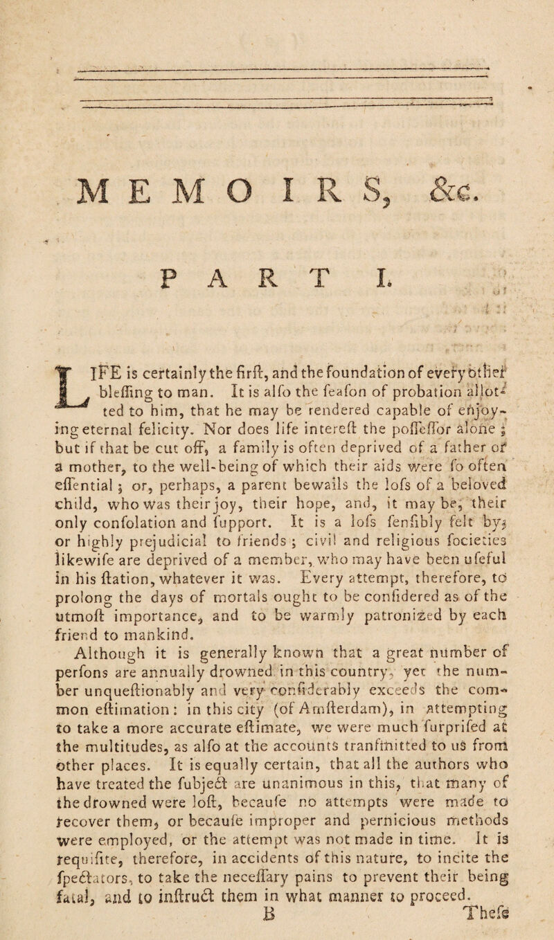 PART L • <* 3 ■I ii LIFE is certainly the firft, and the foundation of every t/tlief blefling to man. It is aifo the feafon of probation allots ted to him, that he may be rendered capable of enjoy* ing eternal felicity. Nor does life intereft the pofTefTor alone ; but if that be cut off* a family is often deprived of a father of a mother, to the well-being of which their aids were fo often effential , or, perhaps, a parent bewails the lofs of a beloved child, who was their joy, their hope, and, it maybe, their only confolation and fupport. It is a lofs fenfibly felt by$ or highly prejudicial to friends ; civil and religious focieties likewife are deprived of a member, who may have been ufefui In his flation, whatever it was. Every attempt, therefore, to prolong the days of mortals ought to be conildered as of the utmoft importance, and to be warmly patronized by each friend to mankind. Although it is generally known that a great number of perfons are annually drowned in this country, yet 'he num¬ ber unqueftionabiy and veFy confiderably exceeds the com¬ mon eftirnation: in this city (of Arnfterdam), in attempting to take a more accurate eftimate, we were much furprifed at the multitudes, as alfo at the accounts tranftmtted to us from other places. It is equally certain, that all the authors who have treated the fubjedb are unanimous in this, that many of the drowned were loft, becaufe no attempts were made to recover them, or becaufe improper and pernicious methods were employed, or the attempt was not made in time. It is requifite, therefore, in accidents of this nature, to incite the fpedtators, to take the neceffary pains to prevent their being fatal, and to inftruct them in what manner to proceed. B Thefe