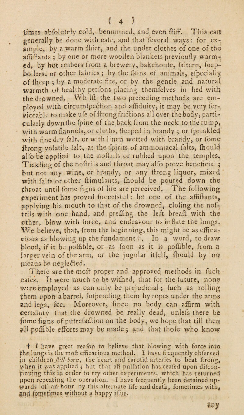 limes abfolutely co^d, benumneJ, and even ftifF. Tins can generally be done with eafe, and that feveral ways: for ex¬ ample, by a warm fhirt, and the under clothes of one of thq affiftants 5 by one or more woollen blankets previoufly warm¬ ed, by hot embers from a brewery, bakehoufe, faltern, foap- boilers, or other fabrics ; by the (kins of animals, efpecial'y of fhcep ; by a moderate fire, or by the gentle and natural warmth of healthy perfons placing tbemfelves in bed with the drowned. Whtlft the twro preceding methods are em¬ ployed with circumfpection and afftduity, it may be very fer*?. yiceable to make ufe of ftrong fridtions ail over the body, parti¬ cularly down the fpine of the back from the neck to the rump, with warm flannels, or cloths, deeped in brandy ; or fprinkled with finedrv fait, or with linen wetted with brandy, or fome ftrong volatile fait, as the fpirits of arpmoniacal falts, fhould alfo be applied to the noftrils or rubbed upon the temples. Tickling of the noftrils and throat may alfo prove beneficial ; but not any wine, or brandy, or any ftrong liquor, mixed with falts or other ftimulants, fhould be poured down the throat until fome figns of life are perceived. The following experiment has proved fuccefsful: let one of the afiiftants^ applying his mouth to that of the drowned, clofing the nof- trils with one hand, and preffing the left breaft with the other, blow with force, and endeavour to inflate the lungs. We believe, that, from the beginning, this might be as effica¬ cious as blowing up the fundament f. In a word, to draw blood, if it be poffible, or as foon as it is poffible, from a larger vein of the arm, cr the jugular itfelf, fhould by no. pieans be ncgledted. Tfiefe are the mo ft proper and approved methods in fuch pales. It were much to be wiihed, that for the future, none were employed as can only be prejudicial; fuch as rolling them upon a barrel, fufpending them by ropes under the arms and legs, &c. Moreover, fince no body can affirm with certainty that the drowned be really dead, unlefs there be fome figns of putrefadtion on the body, we hope that till then gll poffible efforts may be made ; and that thofe who know f I have great reafon to believe that blowing with force into the lungs is the moft efficacious method. I have frequently obferved in children jlill-born> the heart and carotid arteries to beat ftrong, when it yvas applied ; but that all pulfation hasceafed upon difeon- finuing this in order to try other experiments, which has returned upon repeating the operation. I have frequently been detained up¬ wards of an hour by this alternate life and death, fometimes with, fometimes without a happy iffuf. my