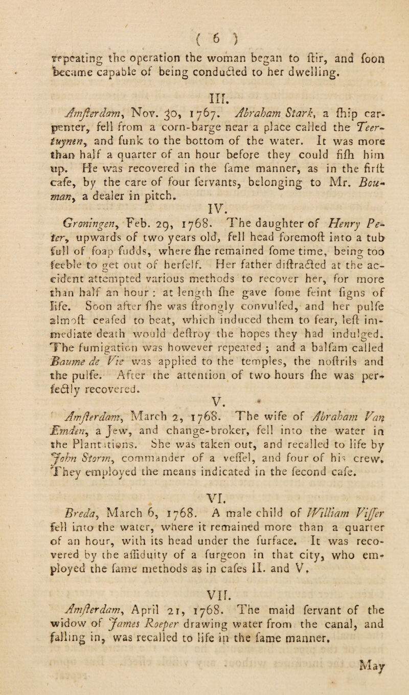 repeating the operation the woman began to ftir, and Toon became capable of being conduced to her dwelling. m. Amfterdam, Nov. ^o, 1767. Abraham Stark, a (hip car¬ penter, fell from a corn-barge near a place called the Teer- ittymn, and funk to the bottom of the water. It was more than half a quarter of an hour before they could fifh him up. He was recovered in the fame manner, as in the fir ft cafe, by the care of four fervants, belonging to Mr. Bou* many a dealer in pitch. IV. ^ Groningen y Feb. 29, 1768. The daughter of Henry Pe~ tery upwards of two years old, fell head foremoft into a tub full of foap fudds, where fhe remained fome time, being too feeble to get out of herfelf. Her father diftradted at the ac- cident attempted various methods to recover her, for more than half an hour : at length file gave fome feint figns of life. Soon after fhe was ftrongly eonvulfed, and her pulfe almoft ceafed to beat, which induced them to fear, left im¬ mediate death would deftroy the hopes they had indulged. The fumigation was however repeated ; and a balfam called Maume de Vie was applied to the temples, the noftrils and the pulfe. After the attention of two hours file was per¬ fectly recovered. V. Amjierdam, March 2, 1768. The wife of Abraham Van Emden, a Jew, and change-broker, fell into the water in she Plantations. She was taken out, and recalled to life by John Stor7?iy commander of a veflel, and four of his crew* They employed the means indicated in the fecond cafe. VI. Breda, March 6, 1768. A male child of William ViJJer fell into the water, where it remained more than a Quarter of an hour, with its head under the furface. It was reco¬ vered by the affiduity of a furgeon in that city, who em¬ ployed the fame methods as in cafes II. and V. VIF. Amflerdanty April 2r, 1768. The maid fervant of the widow oi James Roeper drawing water from the canal, and falling in, was recalled to life in the fame manner. May
