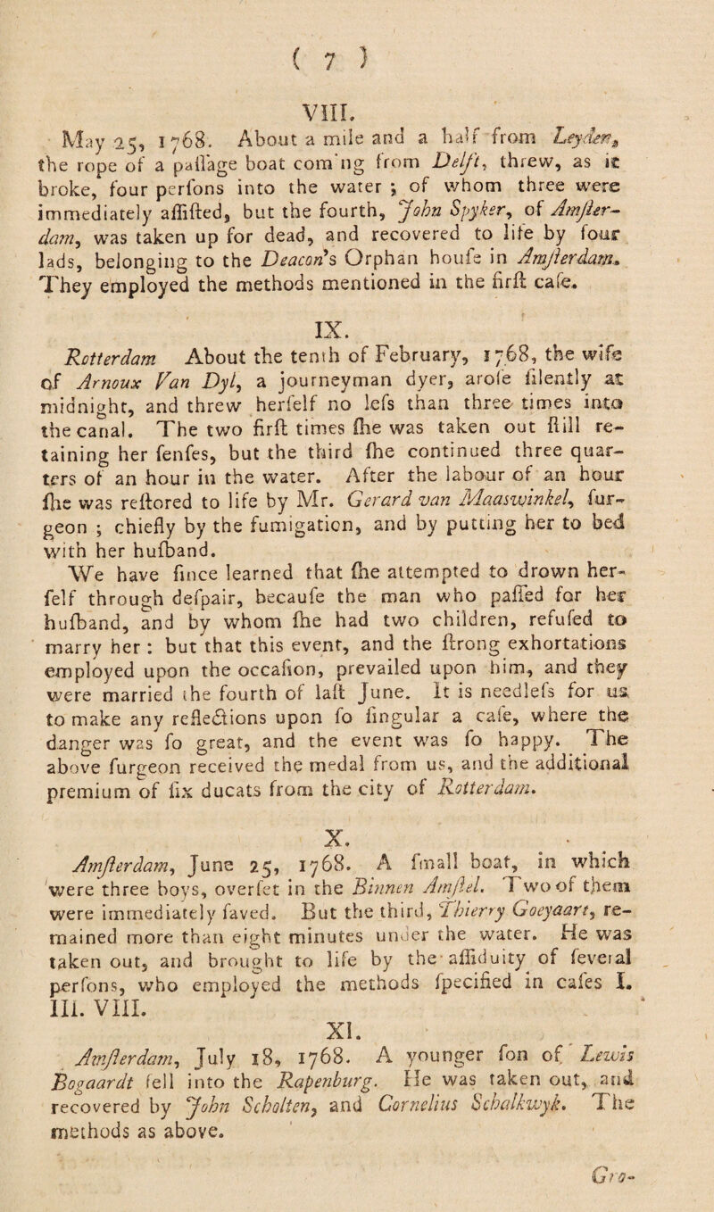 May 2,5, 1768. About a mile and a half from Leydm9 the rope of a pailage boat com ng from Deljt, threw, as ic broke, four perfons into the water *, of whom three were immediately aflifted, but the fourth, John Spyker, of Amjhr- dam, was taken up for dead, and recovered to life by four lads, belonging to the Deacon's Orphan houfe in Amjierdam. They employed the methods mentioned in the firft cafe. IX. Rotterdam About the tenth of February, 1768, the wife of Amoux Fan Dyl, a journeyman dyer, arofe filently at midnight, and threw herfelf no lefs than three times into the canal. The two fir ft times (he was taken out Rill re¬ taining her fenfes, but the third fhe continued three quar¬ ters of an hour in the water. After the labour of an hour fire was reftored to life by Mr. Gerard van Maaswinkel, fur- geon ; chiefly by the fumigation, and by putting her to bed with her hufband. We have fince learned that fne attempted to drown her¬ felf through defpair, becaufe the man who pafifed for her hufband, and by whom fhe had two children, refufed to marry her : but that this event, and the ftrong exhortations employed upon the occaflon, prevailed upon him, and they were married the fourth of laft June. It is needlefs for us, to make any reflexions upon fo lingular a cafe, where the danger was fo great, and the event was fo happy. The above furgeon received the medal from us, and the additional premium of fix ducats from the city of Rotterdam. X. Amjierdam, June 25, 1768. A fmall boat, in which were three boys, overfet in the Binnen Am ft el. I woof them were immediately faved. But the third, Thierry Goeyaart, re¬ mained more than eight minutes under the water. He was taken out, and brought to life by the afliduity of feveral perfons, who employed the methods fpecified in cafes I. III. VIII. XI. Amjierdam, July 18, 1768. A younger fon of Lewis Bogaardt fell into the Rapenburg. He was taken out, and recovered by John Sch alien ^ and Cornelius Schalkwyk. The methods as above.