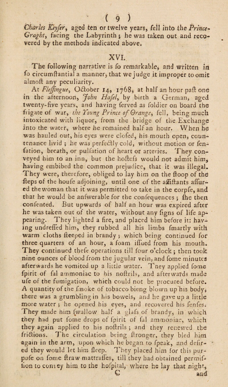 Charles Keyfer, aged ten or twelve years, fell into the Prince- Graght, facing the Labyrinth ; he was taken out and reco¬ vered by the methods indicated above. XVI. The following narrative is fo remarkable, and written in fo circumftaniial a manner, that we judge it improper to omit aimoft any peculiarity. At Flejjingue, October 14, 1768, at half an hour paft one in the afternoon, John Hafel, by birth a German, aged twenty-five years, and having ferved as foldier on board the frigate of war, the Young Prince of Orange^ fell, being much, intoxicated with liquor, from the bridge of the Exchange into the water, where he remained half an hour. When he was hauled out, his eyes were clofed, his mouth open, coun¬ tenance livid ; he was perfectly cold, without motion or fen- fation, breath, or pulfation of heart or arteries. They con¬ veyed him to an inn, but the hoftefs would not admit him* having embibed the common prejudice, that it was illegal. They were, therefore, obliged to lay him on the {loop of the fteps of the houfe adjoining, until one of the aftiftants allur¬ ed thewoman that it was permitted to take in the corpfe, and that he would be anfwerable for the confequences; file them contented. But upwards of half an hour was expired after he was taken out of the water, without any figns of life ap*» pearing. They lighted a fire, and placed him before it: hav¬ ing undrefTed him, they rubbed all his limbs fmartly with warm cloths fteeped in brandy ; which being continued for three quarters of an hour, a foam iflued from his mouth. They continued thete operations till four o’clock; then took nine ounces of blood from the jugular veim and fome minutes afterwards he vomited up a little water. Tney applied fome fpirit of fal ammoniac to his noftrils, and afterwards made ufe of the fumigation, which could not be procured before. A quantity of the fmoke of tobacco bieng blown up his body^ there was a grumbling in his bowels, and he gave up a little more water ; he opened his eyes, and recovered his fentes. They made him (wallow half a glafs of brandy, in which they had put fome drops of fpirit of fal ammoniac, which they again applied to his noftrils ; and they renewed the fri&ions. The circulation being ftronger, they bled him again in the arm, upon which he began to fpeak, and defir- ed they would let him fleep. They placed him for this pur- pofe on fome ftraw mattraftes, till they had obtained permif- hQp, to convey him to the hofpital, where he lay that night, 6 and