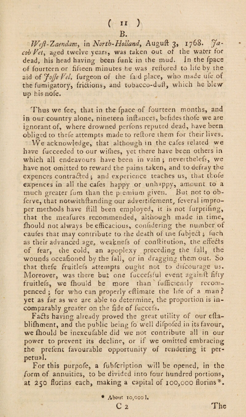 B. TVeJl-Xaendam, in North-Holland, Auguft 3, 1768. Ja¬ cob Vet, aged twelve years, was taken out of the water for dead, his head having been funk in the mud. In the fpace of fourteen or fifteen minutes he was refiored to life by the aid o{JojJeVeU burgeon of the fa:d place, who made ufe of the fumigatory, fridlions, and tobacco-dufi, which he blew up his nofe. 'Thus we fee, that in the fpace of fourteen months, and in our country alone, nineteen inftances, befides thole we are ignorant of, where drowned perfons reputed dead, have been obliged to thefe attempts made to reftore them for their lives. We acknowledge, that although in the cafes related we have fucceeded to our wifhes, yet there have been others in which all endeavours have been in vain ; neverthelefs, we have not omitted to reward the pains taken, and to defray the expences contracted \ and experience teaches us, that tfcofe expences in all the cafes happy or unhappy, amount to a much greater bum than the piemium given. But not to ob- berve, that notwithftanding our advertibement. beveral impro- per methods have ftill been employed, it is not furpriiing, that the meabures recommended, although made in time, bhould not always be efficacious, conhdering the number of caufes that may contribute to the death of me fubjedt; fuch as their advanced age., weaknefs of conftitution, the effedts of fear, the cold, an apoplexy preceding the fall, the wounds occafioned by the fall, or in dragging them out. So that thefe fruitlefs attempts ought not to difcourage us. Moreover, was there but one fuccefsful event againft fifty fruitlefs, we fhould be more than fufficiemly recom- penced ; for who can properly eftimate the life of a man? yet as far as we are able to determine, the proportion is in¬ comparably greater on the fide of fuccefs. Fadfs having already proved the great utility of our efta- blifhment, and the public being fo well difpofed in its favour, we fhould be inexcufable did we not contribute all in our power to prevent its decline, or if we omitted embracing the prefent favourable opportunity of rendering it per- this purpofe, a bubfcription will be opened, in the form of annuities, to be divided into four hundred portions, at 250 florins each, making a capital of 100,000 florins*. petual For * About 10,000 1. C 2 The