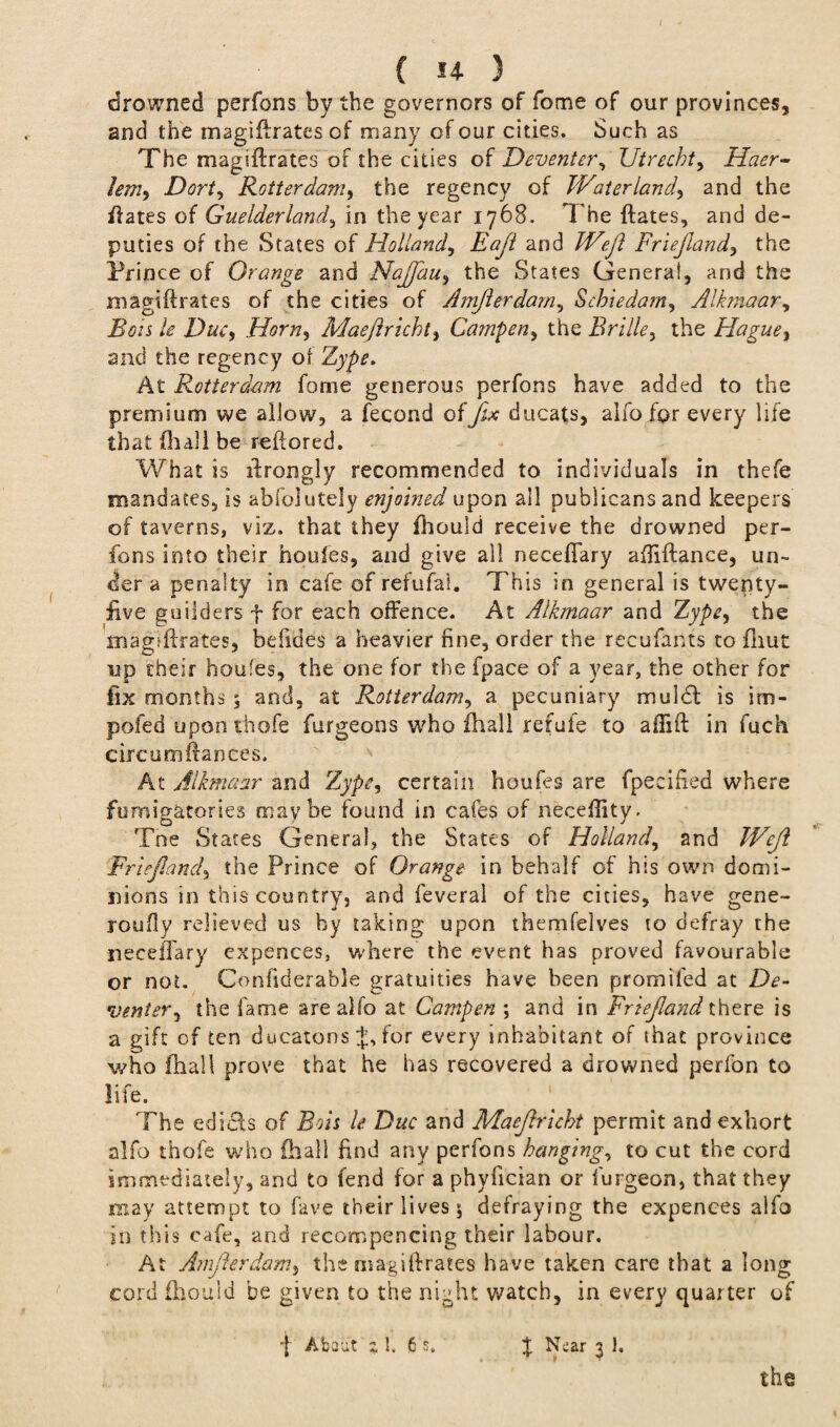 drowned perfons by the governors of fome of our provinces, and the magiftrates of many of our cities. Such as The magiftrates of the cities of Deventer, Utrecht, Hcier- lem, Dort, Rotter dam> the regency of Water land) and the iiates of Guelderland, in the year 1768. The ftates, and de¬ puties of the States of Holland, Eajl and Weft Friejland, the Prince of Orange and NaJJciu, the States Genera!, and the magiftrates of the cities of Amfterdarn, Schiedam, Alkmaar, /<? D&r, Horn, Maeftricht, Camper^ the Brille, the Hague, and the regency of Zype. At Rotterdam fome generous perfons have added to the premium we allow, a fecond of fix ducats, alfo for every life that (hall be reftored. What is ftrongly recommended to individuals in thefe mandates, is absolutely enjoined upon all publicans and keepers of taverns, viz. that they fhould receive the drowned per¬ fons into their houfes, and give all necellary aftiftance, un¬ der a penalty in cafe of refufal. This in general is twenty- five guilders f for each offence. At Alkmaar and Zype, the magiftrates, befides a heavier fine, order the recufanfs to fliut up their houfes, the one for the fpace of a year, the other for fix months 5 and, at Rotterdam, a pecuniary muldt is irn- pofed upon thofe furgeons who fhall refute to aftift in fuch circum fiances. At Alkmaar and Zype, certain houfes are fpecified where fumig&tories maybe found in cafes of necefiity. Tne States Genera!, the States of Holland, and Weft Friejland, the Prince of Orange in behalf of his own domi¬ nions in this country, and feveral of the cities, have gene- joufiy relieved us by taking upon themfelves to defray the necefFary expences, where the event has proved favourable or not. Confiderable gratuities have been promifed at De¬ venter, the fame are alfo at Dampen ; and in Friejland there is a gift of ten ducatons J, for every inhabitant of that province who fhall prove that he has recovered a drowned perlon to life. The edi&s of Bois le Due and Maeftricht permit and exhort alfo thofe who fhall find any perfons hanging, to cut the cord immediately, and to fend for a phyfician or burgeon, that they may attempt to fave their lives $ defraying the expences alfo in this cafe, and recompencing their labour. At Amfterdarn, the magiftrates have taken care that a long cord fhouid be given to the night watch, in every quarter of f About % h 6 s. X Near 3 1.