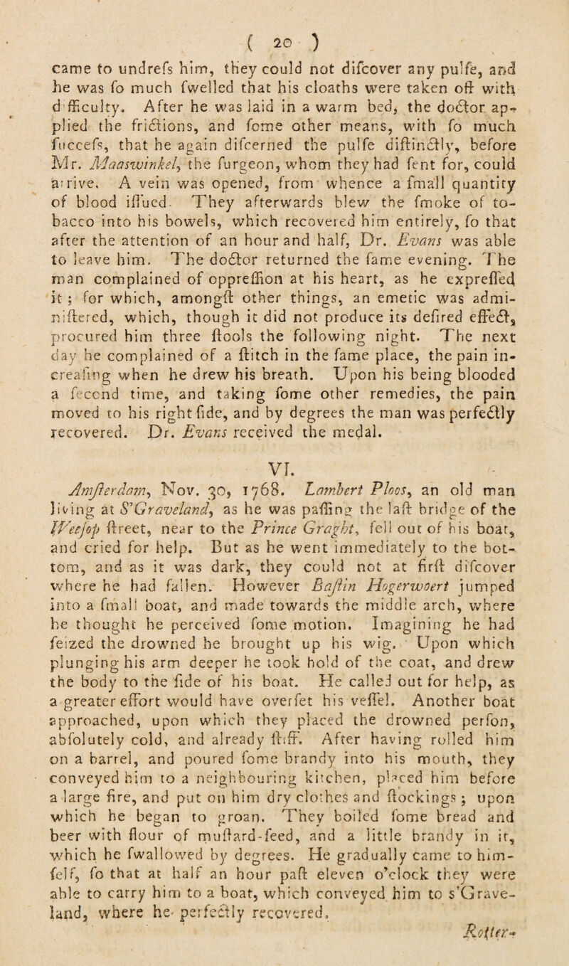 came to undrefs him, they could not difcover any pulfe, and he was To much fwelled that his cloaths were taken oft with d fticulty. After he was laid in a warm bed, the doctor ap¬ plied the frictions, and feme other means, with fo much fuccefs, that he again difeerned the pulfe diflindtly, before Mr. Maasw'inkel, the furgeon, whom they had fent for, could arrive. A vein was opened, from whence a fmall quantity of blood ift’ued They afterwards blew the fmoke of to¬ bacco into his bowels, which recovered him entirely, fo that after the attention of an hour and half, Dr. Evans was able to leave him. The dodfor returned the fame evening. The man complained of oppreffion at his heart, as he exprefl'ed it ; for which, amongft other things, an emetic was admi- niftered, which, though it did not produce its defired efre6Is procured him three {fools the following night. The next day he complained of a ftitch in the fame place, the pain in¬ creasing when he drew his breath. Upon his being blooded a feccnd time, and taking fome other remedies, the pain moved to his right fide', and by degrees the man was perfedlly recovered. Dr. Evans received the medal. VI. Arnjrerdam, Nov. 30, 1768. Lambert PIogs^ an old man living at S'Graveland, as he was paflin£ the laft bridge of the LVeejop ffreet, near to the Prince Graght, fell out of his boat, and cried for help. But as he went immediately to the bot¬ tom, and as it was dark, they could not at firft difcover where he had fallen. However Baftin Hogerwoert jumped into a fmall boat, and made towards the middle arch, where he thought he perceived fome motion. Imagining he had feized the drowned he brought up his wig. Upon which plunging his arm deeper he took hold of the coat, and drew the body to the fide of his boat. He calleJ out tor help, as a greater effort would have overfet his veffel. Another boat approached, upon which they placed the drowned perfon, abfolutely cold, and already ilifF. After having rolled him on a barrel, and poured fome brandy into his mouth, they conveyed him to a neighbouring kitchen, placed him before a large fire, and put on him dry clothes and (lockings; upon which he began to groan. They boiled fome bread and beer with flour of muftard-feed, and a little brandy in it, which he fwallowed by degrees. He gradually came to him- felf, fo that at half an hour paft eleven o’clock they were able to carry him to a boat, which conveyed him to s'Grave- land, where he- perfectly recovered. Roller*