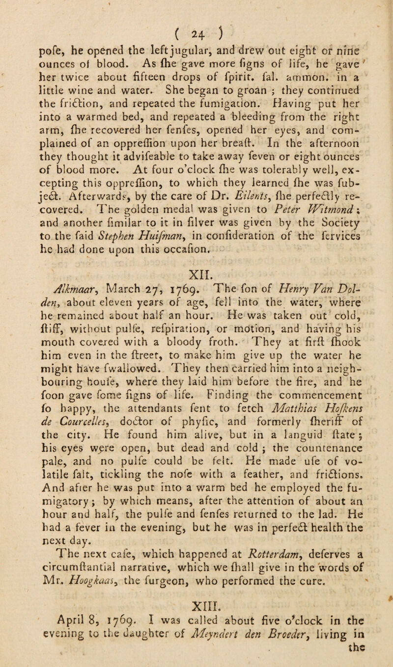 pofe, he opened the left jugular, and drew out eight or nine ounces of blood. As fhe gave more figns of life, he gave her twice about fifteen drops of fpirir. fal. ammon. in a little wine and water. She began to groan ; they continued the friction, and repeated the fumigation. Having put her into a warmed bed, and repeated a bleeding from the right arm, fhe recovered her fenfes, opened her eyes, and com¬ plained of an oppreffion upon her bread. In the afternoon they thought it advifeable to take away feven or eight ounces of blood more. At four o’clock fhe was tolerably well, ex¬ cepting this opprelhon, to which they learned fhe was fub- je£F Afterwards, by the care of Dr. Eilents, file perfectly re¬ covered. The golden medal was given to Peter Witmond; and another fimilar to it in filver was given by the Society to the faid Stephen Huifman> in confideration of the fervices he had done upon this occafion. XII._ Alkmaar, March 27, 1769. The Ton of Henry Van DoU den, about eleven years of age, fell into the water, where he remained about half an hour. He was taken out cold, ffifF, without pulfe, refpiration, or motion, and having his mouth covered with a bloody froth. They at fir ft fhook him even in the ftreet, to make him give up the water he might have fwallowed. They then carried him into a neigh¬ bouring houfe, where they laid him before the fire, and he foon gave fome figns of life. Finding the commencement fo happy, the attendants fent to fetch Matthias Hofkens de CourcelleSy dodtor of phyfic, and formerly fheriff of the city. He found him alive, but in a languid ftate $ his eyes were open, but dead and cold ; the countenance pale, and no pulfe could be felt. He made ufe of vo¬ latile fait, tickling the nofe with a feather, and fridlions. And after he was put into a warm bed he employed the fu- migatory; by which means, after the attention of about an hour and half, the pulfe and fenfes returned to the lad. He had a fever in the evening, but he was in perfedt health the next day. The next cafe, which happened at Rotterdam, deferves a circumftantial narrative, which we (hall give in the words of Mr. Hoogkaaj, the furgeon, who performed the cure. XIII* April 8, 1769. I was called about five o’clock in the evening to the daughter of Meyndert den Broeder, living in the