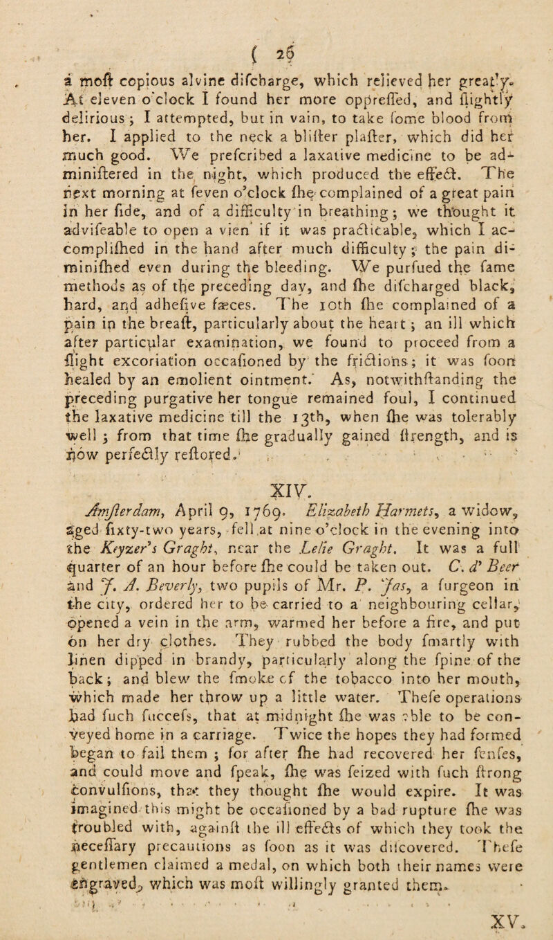 ( a moft copious alvine difcbarge, which relieved her great'y. At eleven o'clock I found her more opprefied, and flightly delirious ; I attempted, but in vain, to take fome blood from her. I applied to the neck a bliSer plaSer, which did her much good. We preferibed a laxative medicine to be ad- miniftered in the night, which produced the effiedd. The next morning at feven o’clock fho complained of a great pain in her fide, and of a difficulty in breathing; we thought it advifeable to open a vien if it was pra61icable2 which I ac¬ complished in the hand after much difficulty; the pain di¬ minished even during the bleeding. We purfued the fame methods as of the preceding day, and She difeharged black., hard, and adhefive faeces. The ioth (he complained of a pain in the bread, particularly about the heart ; an ill which after particular examination, we found to proceed from a Sight excoriation occafioned by the fricliohs; it was foon healed by an emolient ointment.' As, notwithstanding the preceding purgative her tongue remained foul, I continued the laxative medicine till the 13th, when She was tolerably well ; from that time fhe gradually gained Srength, and is ijow perfedly reftored.' XIV. Amjlerdam, April 9, 1769. Elizabeth Harmets^ a widow, Sged fixty-two years, fell at nine o’clock in the evening into the Keyzers Graght, near the Lelie Graght, It was a full' quarter of an hour before fhe could be taken out. C. d* Beef and y. A. Beverly, two pupils of Mr. P. ‘has, a furgeon in the city, ordered her to be carried to a neighbouring cellar,' opened a vein in the arm, warmed her before a fire, and put on her dry clothes. They rubbed the body fmartly with linen dipped in brandy, particularly along the fpine of the back; and blew' the fmoke cf the tobacco into her mouth, which made her throw up a little water. Thefe operations bad fuch fuccefs, that at midnight Sie was ?ble to be con¬ veyed home in a carriage. Twice the hopes they had formed began to fail them ; for after fhe had recovered her fenfes, and could move and fpeak, Sie was feized with fuch ftrong convulfions, thr>: they thought Sie would expire. It was imagined this might be occaiioned by a bad rupture fhe was troubled with, againft the ill eSedfs of which they took the beceflary precautions as foon as it was dilcovered. Thefe gentlemen claimed a medal, on which both their names were fcflgrayed;, which was moft willingly granted them. XV.