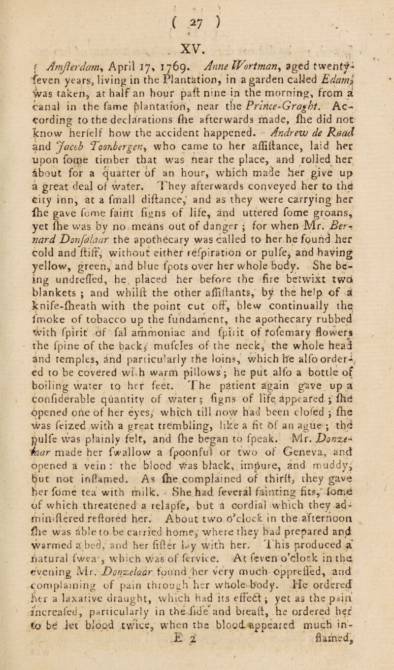 ,■ . . . xv. . '■ : ; .. f Amjierdam, April 17, 1769. AnneWortman, aged twenty (even years, living in the Plantation, in a garden called Edaml Was taken, at half an hour pa ft nine in the morning, from a canal in the fame plantation, near the Prlnce-Graght. Ac¬ cording to the declarations fhe afterwards made, fhe did not know herfelf how the accident happened. Andrew de Read and Jacob Toonbergen, who came to her affiftance, laid her upon fome timber that was near the place, and rolled her about for a quarter of an hour, which made her give up a great deal of water. They afterwards conveyed her to the City inn, at a fmall diftancep and as they were carrying her file gave feme faint fi^ns of life, and uttered fome groans, yet fhe was by no means out of danger ; for when Mr. Ber¬ nard Donfdlaar the apothecary was called to her he found her cold and ftiff, without either refpiration or pulfe; and having yellow, green, and blue fpots over her whole body. She be¬ ing undrefled, he, placed her before (he fire betwixt two blankets ; and wbilft the other afiiftants, by the help of si knife-fheath with the point cut off, blew continually the; fmoke of tobacco up the fundament, the apothecary rubbed With fpirit of fal ammoniac and fpiiit of fofemary flowers the fpine of the backp mufcles of the neck, the whole head and temples, and particularly the loins, which he alfborder-, ed to be covered with warm pillows; he put alfo a bottle of boiling water to her feet. The patient again gave up a confiderable quantity of water; figns of life, appeared ; fhd opened ohe of her eyes, which till now had been clofed ; fhe was feized with a great trembling, like a fit Of an ague ; the pulfe was plainly felt, and (he began to fpeak. Mr. Donze iaar made her fw allow a fpoonful or two of Geneva, and opened a vein : the blood Was black, impure, and muddy, but not inflated. As (he complained of thirit, they gave her fome tea with milk. < She had feveral fainting fits,' dome of which threatened a relapfe, but a cordial which they ad» rniniftered reftored her. About two O’clock in the afternoon flae was able to be carried home, where they had prepared and Warmed a bed, and her After hy with her. This produced a natural fweao which was of fervice. At feven o’clock in the evening Mr. Donzelaar found/her very much opprefted, and complaining of pain through her whole-body. He ordered her a laxative draught, which had its effedd ; yet as the pain increa fed, particularly in the fide and breaft, he ordered her to be Jet blood .twice, when the blood appeared much in- ..£ i flamedj,