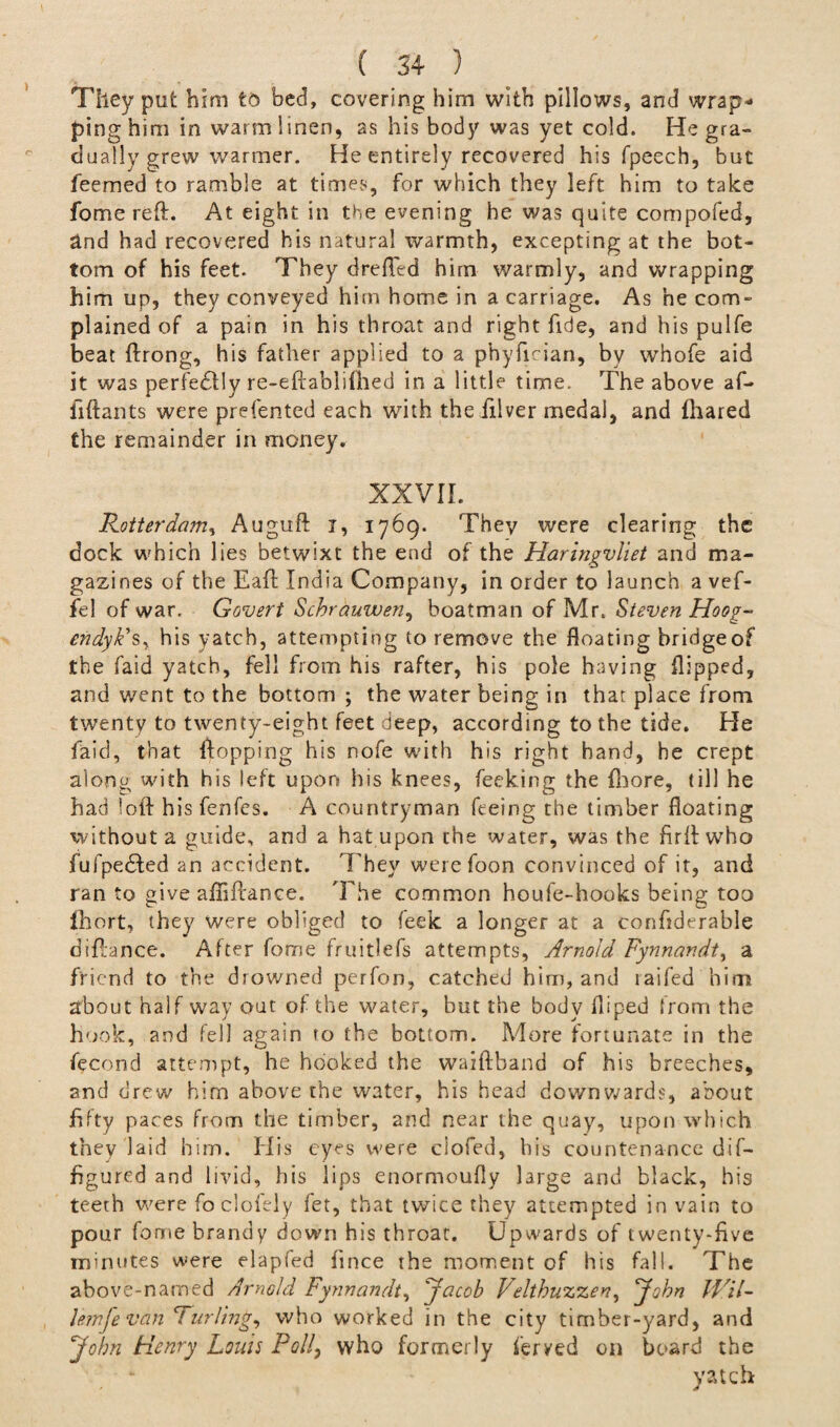 They put him to bed, covering him with pillows, and wrap¬ ping him in warm linen, as his body was yet cold. He gra¬ dually grew warmer. He entirely recovered his fpeech, but feemed to ramble at times, for which they left him to take fome reft. At eight in the evening he was quite compofed, and had recovered his natural warmth, excepting at the bot¬ tom of his feet. They drefled him warmly, and wrapping him up, they conveyed him home in a carriage. As he com¬ plained of a pain in his throat and right fide, and his pulfe beat ftrong, his father applied to a phyfirian, by whofe aid it was perfe£fly re-eftablifhed in a little time. The above af- fiftants were prefented each with the illver medal, and fhared the remainder in money, XXVII. Rotterdam, Auguft i, 1769. They were clearing the dock which lies betwixt the end of the Haringvliet and ma¬ gazines of the Eaft India Company, in order to launch a vef- fel of war. Covert Schrauwen, boatman of Mr. Steven Hoog- endyk's. his yatch, attempting to remove the floating bridge of the faid yatch, fell from his rafter, his pole having flipped, and went to the bottom ; the water being in that place from twenty to twenty-eight feet deep, according to the tide. Pie faid, that flopping his nofe with his right hand, he crept along with his left upon his knees, feeking the {bore, till he had loft his fenfcs. A countryman feeing the timber floating without a guide, and a hat upon the water, was the fir ft who fufpe&ed an accident. They werefoon convinced of it, and ran to give afiiftance. The common houfe-hooks being too fhort, they were obliged to feek a longer at a confiderable diflance. After fome fruitlefs attempts, Arnold Fynnandt, a friend to the drowned perfon, catched him, and taifed him about half way out of the water, hut the body fliped from the hook, and fell again to the bottom. More fortunate in the fecond attempt, he hooked the waiftband of his breeches, and drew him above the water, his head downwards, about fifty paces from the timber, and near the quay, upon which they laid him. His eyes were clofed, his countenance dif- figured and livid, his lips enormoufly large and black, his teeth were foclofely fet, that twice they attempted in vain to pour fome brandy down his throat. Upwards of twenty-five minutes were elapfed fince the moment of his fall. The above-named Arnold Fynnandt, Jacob Velthuzzeri, John Hal- lemfevan Furling, who worked in the city timber-yard, and John Henry Louis Poll, who formerly feryed on board the yatch