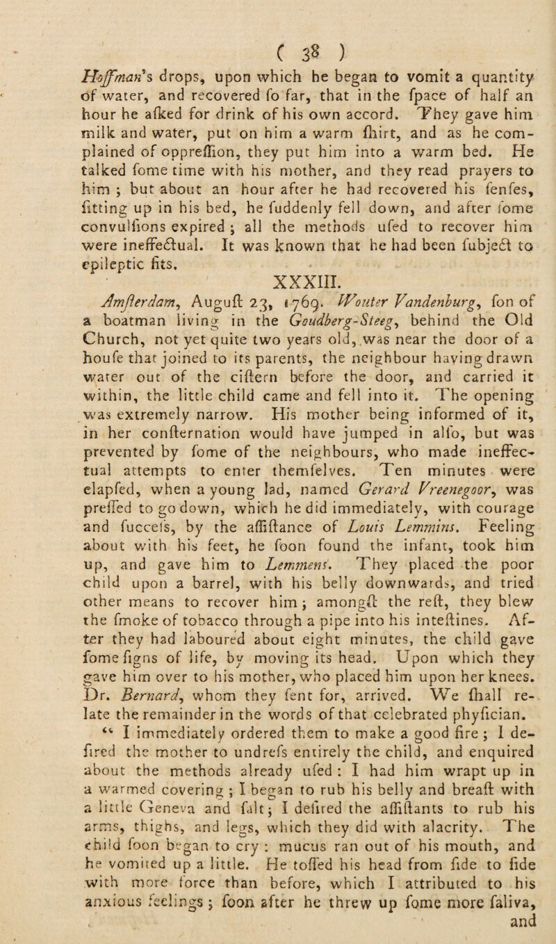 Hoffman's drops, upon which he began to vomit a quantity of water, and recovered fo far, that in the fpace of half an hour he afked for drink of his own accord. They gave him milk and water, put on him a warm fliirt, and as he com¬ plained of oppreffion, they put him into a warm bed. He talked fome time with his mother, and they read prayers to him ; but about an hour after he had recovered his fenfes, fitting up in his bed, he fuddenly fell down, and after fome convullions expired ; all the methods ufed to recover him were ineffectual. It was known that he had been fubjedl to epileptic fits. XXXIII. Amjlerdam, Auguft 23, i 769. IVouter Vandenburg, fon of a boatman living in the Goudberg-Steeg, behind the Old Church, not yet quite two years old, .was near the door of a houfe that joined to its parents, the neighbour having drawn water out of the ciftern before the door, and carried it within, the little child came and fell into it. The opening was extremely narrow. His mother being informed of it, in her confirmation would have jumped in alfo, but was prevented by fome of the neighbours, who made ineffec¬ tual attempts to enter themfelves. Ten minutes were elapfed, when a young lad, named Gerard Vreenegoor, was preffed to go down, which he did immediately, with courage and fuccefs, by the affiftance of Louis Lemmins. Feeling about with his feet, he foon found the infant, took him up, and gave him to Lemmens. They placed the poor child upon a barrel, with his belly downwards, and tried other means to recover him; amongft the reft, they blew the fmoke of tobacco through a pipe into his inteftines. Af¬ ter they had laboured about eight minutes, the child gave fomefigns of life, by moving its head. Upon which they gave him over to his mother, who placed him upon her knees. Dr. Bernard, whom they fent for, arrived. We fhall re¬ late the remainder in the words of that celebrated phyfician. “ I immediately ordered them to make a good fire ; I de- fired the mother to undrefs entirely the child, and enquired about the methods already ufed : I had him wrapt up in a warmed covering ; I began to rub his belly and breaft with a little Geneva and fait; I dehred the afliftants to rub his arms, thighs, and legs, which they did with alacrity. The child foon began to cry : mucus ran out of his mouth, and he vomited up a little. He tofted his head from fide to fide with more force than before, which I attributed to his anxious feelings ; foon after he threw up fome more faliva, f and