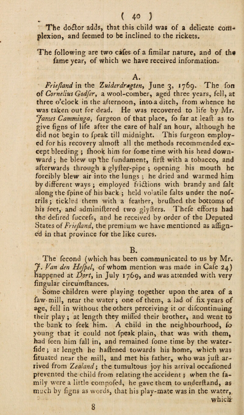 •T' The do&or adds* that this child was of a delicate com¬ plexion, and feemed to be inclined to the rickets. The following are two cafes of a fimilar nature, and of th# fame year, of which we have received information. A. Friejland in the Zuider dr agten, June 3, 1769. The fon of Cornelius Godfer, a wool-comber, aged three years, fell, at three o’clock in the afternoon, into a ditch, from whence he was taken out for dead. He was recovered to life by Mr. James Camminga, furgeon of that place, fo far at leaft as to give figns of life after the care of half an hour, although he did not begin to fpeak till midnight. This furgeon employ¬ ed for his recovery almoft all the methods recommended ex¬ cept bleeding ; fhook him for fometime with his head down¬ ward; he blew up the fundament, firft with a tobacco, and afterwards through a glyfter-pipe ; opening his mouth he forcibly blew air into the lungs ; he dried and warmed him by different ways ; employed frictions with brandy and fait along the fpine of his back ; held volatile faits under the nof- trils; tickled them with a feather, brufhed the bottoms of his feet, and adminiflered two glyfers. Thefe efforts had the defired fuccefs, and he received by order of the Deputed States of Friefland, the premium we have mentioned as align¬ ed in that province for the like cures. B. The fecona (which has been communicated to us by Mr. J. Van den Hefpel, of whom mention was made in Cafe 24) happened at Dort> in July 1769, and was attended with very lingular circumftances. Some children were playing together upon the area of a faw-mill, near the water; one of them, a lad of fix years of age, fell in without the others perceiving it or difeontinuing their play ; at length they miifed their brother, and went to the bank to feek him. A child in the neighbourhood, fo young that it could not fpeak plain, that was with them, had feen him fall in, and remained fome time by the water- fide; at length he haftened towards his home, which was fituated near the mill, and met his father, who was juft ar¬ rived from Zealand; the tumultous joy his arrival occaftoned prevented the child from relating the accident ; when the fa¬ mily were a little compofed, he gave them to underftand, as much by figns as words, that his play-mate was in the water, which; 8