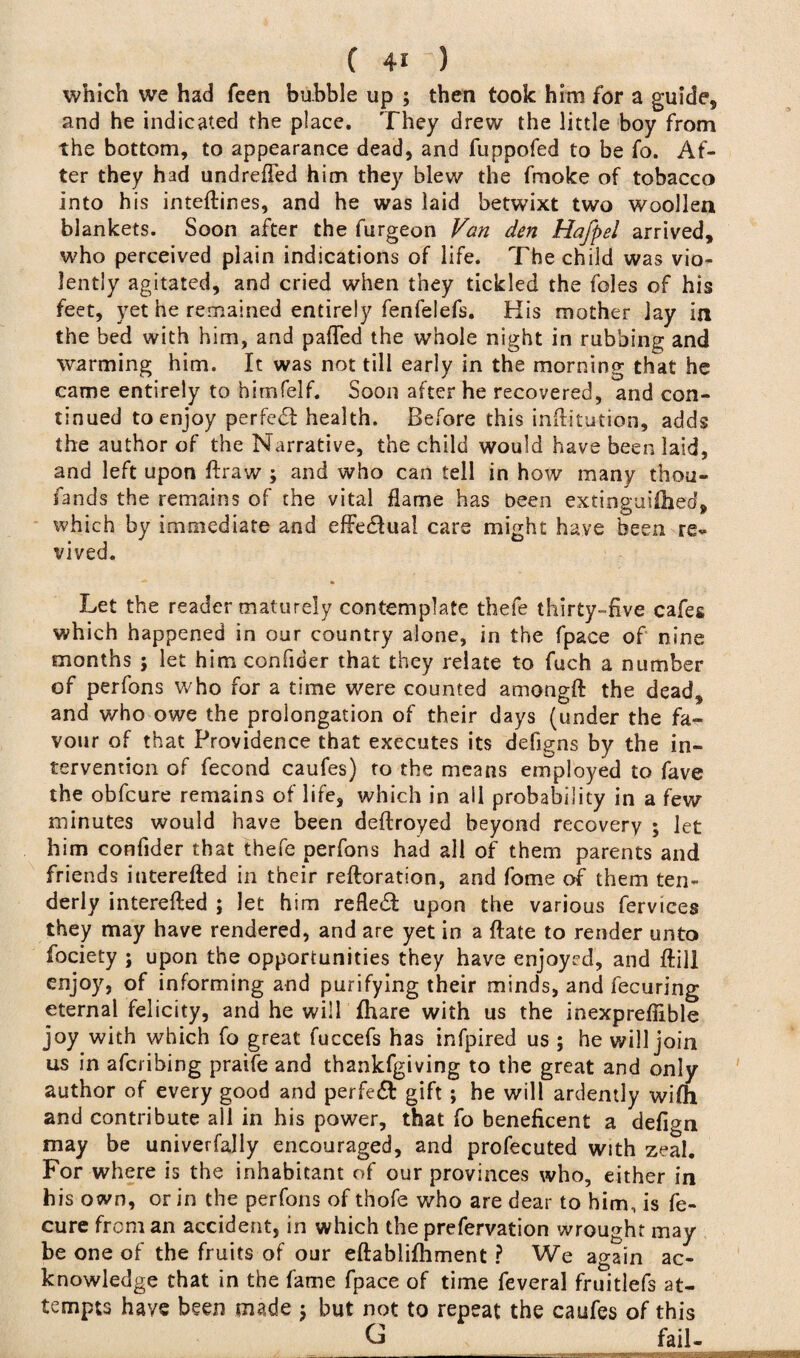 which we had feen bubble up ; then took him for a guide, and he indicated the place. They drew the little boy from the bottom, to appearance dead, and fuppofed to be fo. Af¬ ter they had undrefled him they blew the fmoke of tobacco into his inteftines, and he was laid betwixt two woollen blankets. Soon after the furgeon Van den Hafpel arrived, who perceived plain indications of life. The child was vio¬ lently agitated, and cried when they tickled the foies of his feet, yet he remained entirely fenfelefs. His mother lay in the bed with him, and palled the whole night in rubbing and warming him. It was not till early in the morning that he came entirely to himfelf. Soon after he recovered, and con¬ tinued to enjoy perfect health. Before this inftitution, adds the author of the Narrative, the child would have been laid, and left upon ftraw ; and who can tell in how many thou¬ sands the remains of the vital flame has been extinguiihed, which by immediate and efFe&uai care might have been re¬ vived. Let the reader maturely contemplate thefe thirty-five cafes which happened in our country alone, in the fpace of nine months ; let him confider that they relate to fuch a number of perfons who for a time were counted amongft the dead, and who owe the prolongation of their days (under the fa¬ vour of that Providence that executes its deiigns by the in¬ tervention of fecond caufes) to the means employed to fave the obfcure remains of life, which in all probability in a few minutes would have been deftroyed beyond recovery ; let him confider that thefe perfons had all of them parents and friends interefted in their reftoration, and fome of them ten¬ derly interefled ; let him refledl upon the various fervices they may have rendered, and are yet in a ftate to render unto fociety ; upon the opportunities they have enjoyed, and ftill enjoy, of informing and purifying their minds, and fecuring eternal felicity, and he will fhare with us the inexpreflible joy with which fo great fuccefs has infpired us ; he will join us in afcribing praife and thankfgiving to the great and only author of every good and perfe£t gift ; he will ardently wifh and contribute all in his power, that fo beneficent a defign may be univerfally encouraged, and profecuted with zeal. For where is the inhabitant of our provinces who, either in his own, or in the perfons of thofe who are dear to him, is fe- cure from an accident, in which the prefervation wrought may be one of the fruits of our eftablifhment ? We again ac¬ knowledge that in the fame fpace of time feveral fruitlefs at¬ tempts have been made ; but not to repeat the caufes of this G fail-