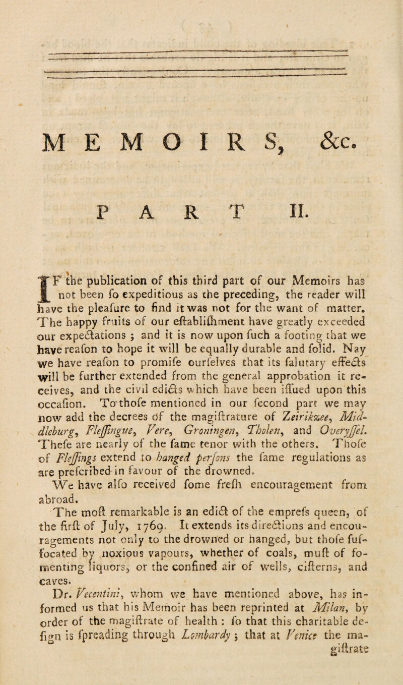 PART II. IF the publication of this third part of our Memoirs has not been fo expeditious as the preceding, the reader will have the pleafure to find it was not for the want of matter. The happy fruits of our edablithment have greatly exceeded our expectations ; and it is now upon fuch a footing that we havereafon to hope it will be equally durable and folid. Nay we have reafon to promife ourfeives that its falutary effe&s will be further extended from the general approbation it re¬ ceives, and the civil edicts which have been iflued upon this occafion. Tothofe mentioned in our fecond part we may now add the decrees of the magidrature of Zeirikzee, Mid- dleburgy FleJJingue^ Fere, Groningen, Tholetf, and OveryJfeL Thefe are nearly of the fame tenor with the others. Thofe of Flejfings extend to hanged perjons the fame regulations as are prefcribed in favour of the drowned. We have alfo received fome frefh encouragement from abroad. The mod remarkable is an ediCl of the emprefs queen, of the fird of July, 1769- Ic extends its directions and encou¬ ragements not only to the drowned or hanged, but thofe fuf- located by noxious vapours, whether of coals, mud of fo¬ menting liquors, or the confined air of wells, citterns, and caves. Dr. Vecentini, whom we have mentioned above, has in¬ formed us that his Memoir has been reprinted at Milan, bv order of the magidrate of health : fo that this charitable de¬ fig n is fpreading through Lombardy ; that at Venice the ma- gillrate