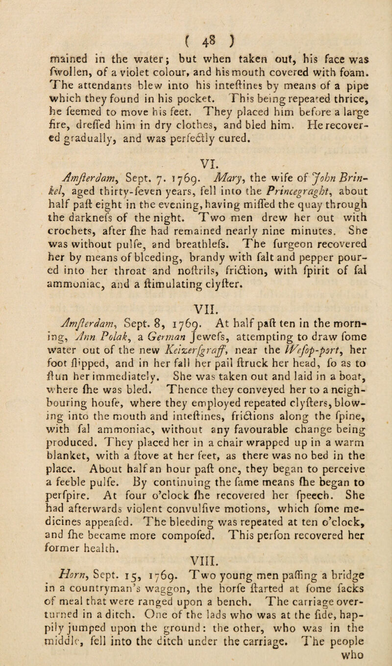 mained in the water; but when taken out, his face was fwoilen, of a violet colour, and his mouth covered with foam. The attendants blew into his inteftines by means of a pipe which they found in his pocket. This being repeafed thrice, he feemed to move his feet. They placed him before a large fire, dreffed him in dry clothes, and bled him. He recover¬ ed gradually, and was perfectly cured. VX. Amjierdam, Sept. 7. 1769. Mary, the wife of John Brin- kel, aged thirty-feven years, fell into the Princegraght, about half paft eight in the evening, having miffed the quay through the darknefs of the night. Two men drew her out with crochets, after fhe had remained nearly nine minutes. She was without pulfe, and breathlefs. The furgeon recovered her by means of bleeding, brandy with fait and pepper pour¬ ed into her throat and noftrils, fridtion, with fpirit of fal ammoniac, and a ftimulating clyfter. VII. Amjierdam, Sept. 8, 1769. At half paft ten in the morn¬ ing, Ann Polak, a German Jewefs, attempting to draw fome water out of the new Keizer[graff, near the IVefop-port, her foot flipped, and in her fall her pail ftruck her head, fo as to ftun her immediately. She was taken out and laid in a boat, where fhe was bled. Thence they conveyed her to a neigh¬ bouring houfe, where they employed repeated clyfters, blow¬ ing into the mouth and inteftines, fridfions along the fpine, with fal ammoniac, without any favourable change being produced. They placed her in a chair wrapped up in a warm blanket, with a ftove at her feet, as there was no bed in the place. About half an hour paft one, they began to perceive a feeble pulfe. By continuing the fame means fhe began to perfpire. At four o’clock file recovered her fpeech. She had afterwards violent convulfive motions, which fome me¬ dicines appeafed. The bleeding was repeated at ten o’clock, and fhe became more compofed. This perfon recovered her former health. VIII. Horn, Sept. 15, 1769. Two young men paffmg a bridge in a countryman’s waggon, the horfe ftarted at fome facks of meal that were ranged upon a bench. The carriage over¬ turned in a ditch. One of the lads who was at the fide, hap¬ pily jumped upon the ground: the other, who was in the middle, fell into the ditch under the carriage. The people who