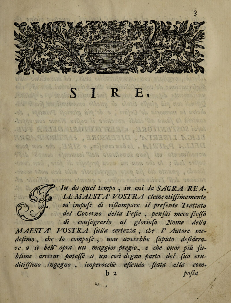In da quel tempo , in cui la SAGRA REA¬ LE MAESTÀ' VOSTRA clementiffìmamente m' ìmpofe dì rifiampare il preferite Tiruttato del Governo della Pefe , penfai meco fieffò dì confagrarlo al gloriofo Nome della MAESTÀ’ VOSTRA fulla certezza , che /’ Autore me¬ de fimo , che lo compofe , non aver ebbe faputo de federa¬ re a sì bell' opra un maggior pregio, e che onor più fu- * blime arrecar poteffe a un. così degno parto del fuo eru¬ ditismo ingegno , imperocché e fendo fiata ella com- b a pofia • •«