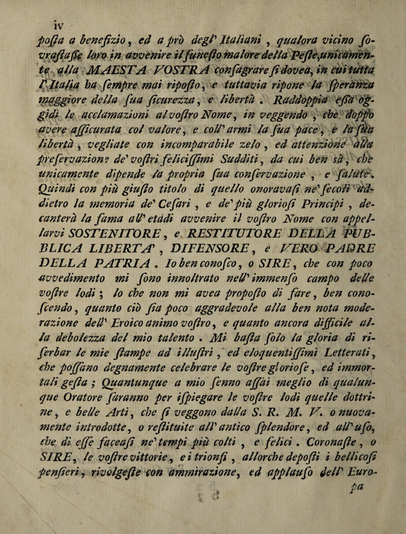 pofia a benefizio, ed a prò degl' Italiani , qualora vicino fo- vrqfiafie loro in avvenire ilfune (io malore della Pefie,unicamen¬ te alla MAESTÀ VOSTRA confagrarefi dovea, in cui tutta rItalia ha fempre mai ripofio, e tuttavia ripone la /perduta maggiore della fua fi carezza, e libertà . Raddoppia efia og¬ gidì le acclamazioni alvofiro Nome, in veggendo , che doppio avere a/ficurata col valore, e coi.T armi la fua pace, e la fé a libertà , vegliate con incomparabile zelo , ed attenzione alla pre fissazione de' vofiri felici/fimi Sudditi, da cui ben sà, che unicamente dipende la propria fua confirvazione , e /ùlule. Quindi con più giufio titolo di quello onoravafi ne' fe co li ad¬ dietro la memoria de' Cefari , e de'piu gloriofi Principi , de¬ canterà la fama a II' et a di avvenire il vofiro Nome con appel¬ larvi SOSTENITORE, e: RESTITUTORE DELLA PÙB¬ BLICA LIBERTA' , DIFENSORE, e VERO PADRE DELLA PATRIA . Io ben cono fio, o SIRE, che con poco avvedimento mi fono innoltrato nell' immenfo campo delle vofire lodi ; lo che non mi avea propofio di fare, ben cono- fiendo, quanto ciò fia poco aggradevole alla ben nota mode¬ razione dell' Eroico animo vofiro, e quanto ancora difficile al¬ la debolezza del mio talento . Mi bafia filo la gloria dì ri- ferbar le mie /lampe ad illufiri, ed eloquenti/fimi Letterati, che po/fano degnamente celebrare le vofire gloriofi, ed immor¬ tali gefia ; Quantunque a mio finno a/fài meglio di qualun¬ que Oratore faranno per ifpiegare le vofire lodi quelle dottri¬ ne , e belle Arti, che fi veggono dalla S. R. M. V. o nuova¬ mente introdotte, o refi itti ite all' antico fple udore, ed all'ufo, che di effe faceafi ne' tempi più colti , e felici . Coronafie , o SIRE, le vofire vittorie, e i trionfi , allorché depofii i bellicofi fenfieri, rivolgefie con ammirazione, ed applaufo dell' Euro- . , Pa