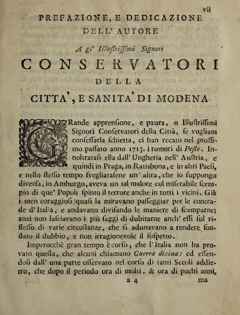 PREFAZIONE, E DEDICAZIONE DELL’ AUTORE '  k - * r > * ^ « r ^ £/’ Illufirijfimi Signori CONSERVATORI •  <■•••+' • * !•# . » . w t » ‘ » , t. T .♦ r DELLA CITTA’, E SANITÀ’DI MODENA- Rande apprenfione, e paura, o Illullriflimi Signori Confervatori della Città, fe vogliati! confeflarla fchietta, ci han recato nel proffi- mo paflato anno 1713. i rumori di Ve fi e. In- noltratafi ella dall’Ungheria nell’Auflria, e quindi in Praga, in Ratisbona, e in altri Paeli, e nello Hello tempo fvegliatafene un’ altra, che io fuppongo diverfa, in Amburgo, aveva un tal malore col miferabile (ceni- pio di que’ Popoli fpintoil terrore anche in tutti i vicini. Già i men coraggio!! qua!! la miravano palpeggiar per le contra¬ de d’Italia, e andavano divifando le maniere di lcamparne; anzi non lafciavano i più faggi di dubitarne aneli’ effi fui ri- flelfo di varie circoftanze, che li adunavano a rendere fon¬ dato il dubbiose non irragionevole il fofpetto. Imperocché gran tempo è corfo, che l’Italia non ha pro¬ vato quella, che alcuni chiamano Guerra divina: ed elfen- dol! dall’ una parte olfervato nel corfo di tanti Secoli addie¬ tro, che dopo il periodo ora di molti. & ora di pochi anni,, a 4 ma